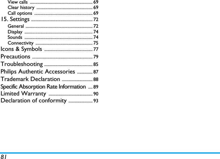 81View calls  ......................................................... 69Clear history  ................................................... 69Call options  ..................................................... 6915. Settings ........................................................ 72General ............................................................. 72Display .............................................................. 74Sounds .............................................................. 74Connectivity .................................................... 75Icons &amp; Symbols ............................................ 77Precautions ....................................................... 79Troubleshooting ............................................ 85Philips Authentic Accessories .............. 87Trademark Declaration ............................ 88Specific Absorption Rate Information  .... 89Limited Warranty  ........................................ 90Declaration of conformity ...................... 93