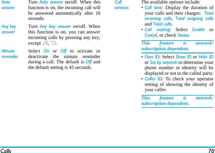 Calls 70Auto answerTurn  Auto answer on/off. When thisfunction is on, the incoming call willbe answered automatically after 10seconds.Any keyanswerTurn  Any key answer on/off. Whenthis function is on, you can answerincoming calls by pressing any key,except ), R.MinutereminderSelect  On or Off to activate ordeactivate the minute reminderduring a call. The default is Off andthe default setting is 45 seconds.Call servicesThe available options include:&bull;Call time: Display the duration ofyour calls and their charges:  Totalincoming calls,  Total outgoing callsand Total calls.&bull;Call waiting: Select Enable orCancel, or check Status.This feature is network/subscription dependent.&bull;Own ID: Select Show ID or Hide IDor Set by network to determine yourphone number or identity will bedisplayed or not to the called party.&bull;Caller ID: To check your operatorsetting of showing the identity ofyour caller.This feature is network/subscription dependent.