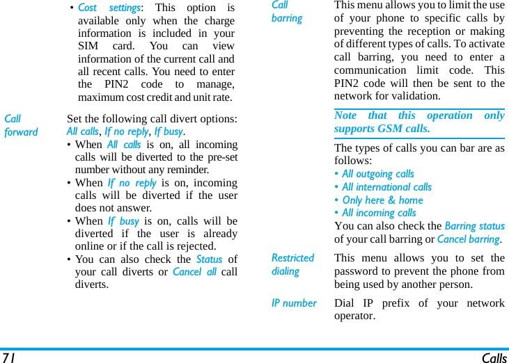 71 Calls&bull;Cost settings: This option isavailable only when the chargeinformation is included in yourSIM card. You can viewinformation of the current call andall recent calls. You need to enterthe PIN2 code to manage,maximum cost credit and unit rate. Call forwardSet the following call divert options:All calls, If no reply, If busy. &bull; When  All calls is on, all incomingcalls will be diverted to the pre-setnumber without any reminder. &bull; When  If no reply is on, incomingcalls will be diverted if the userdoes not answer. &bull; When  If busy is on, calls will bediverted if the user is alreadyonline or if the call is rejected.&bull; You can also check the Status ofyour call diverts or Cancel all calldiverts.Call barringThis menu allows you to limit the useof your phone to specific calls bypreventing the reception or makingof different types of calls. To activatecall barring, you need to enter acommunication limit code. ThisPIN2 code will then be sent to thenetwork for validation.Note that this operation onlysupports GSM calls. The types of calls you can bar are asfollows:&bull; All outgoing calls&bull; All international calls&bull; Only here &amp; home&bull; All incoming callsYou can also check the Barring statusof your call barring or Cancel barring. Restricted  dialingThis menu allows you to set thepassword to prevent the phone frombeing used by another person.IP number Dial IP prefix of your networkoperator.