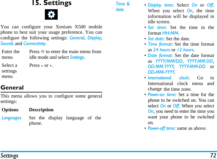 Settings 7215. SettingsYou can configure your Xenium X500 mobilephone to best suit your usage preference. You canconfigure the following settings: General, Display,Sounds and Connectivity.GeneralThis menu allows you to configure some generalsettings:Enter the menu Press , to enter the main menu fromidle mode and select Settings.Select a settings menuPress + or -.Options DescriptionLanguages Set the display language of thephone.Time &amp; date &bull;Display time: Select On or Off.When you select On, the timeinformation will be displayed inidle screen.&bull;Set time: Set the time in theformat HH:MM.&bull;Set date: Set the date.&bull;Time format: Set the time formatas 24 hours or 12 hours.&bull;Date format: Set the date formatas  YYYY/MM/DD,  YYYY.MM.DD,DD.MM.YYYY,  YYYY-MM-DD orDD-MM-YYYY.&bull;International clock: Go toInternational clock menu andchange the time zone.&bull;Power-on time: Set a time for thephone to be switched on. You canselect On or Off. When you selectOn, you need to enter the time youwant your phone to be switchedon. &bull;Power-off time: same as above.