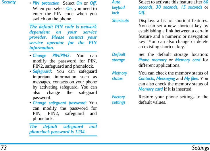 73 SettingsSecurity &bull;PIN protection: Select On or Off.When you select On, you need toenter the PIN code when youswitch on the phone. The default PIN code is networkdependent on your serviceprovider. Please contact yourservice operator for the PINinformation.&bull;Change PIN/PIN2: You canmodify the password for PIN,PIN2, safeguard and phonelock.&bull;Safeguard: You can safeguardimportant information such asmessages, contacts on your phoneby activating safeguard. You canalso change the safeguardpassword.&bull;Change safeguard password: Youcan modify the password forPIN, PIN2, safeguard andphonelock.The default safeguard andphonelock password is 1234.Auto keypad lockSelect to activate this feature after 60seconds,  30 seconds,  15 seconds orOff.Shortcuts Displays a list of shortcut features.You can set a new shortcut key byestablishing a link between a certainfeature and a numeric or navigationkey. You can also change or deletean existing shortcut key.DefaultstorageSet the default storage location:Phone memory or Memory card fordifferent applications.Memory statusYou can check the memory status ofContacts, Messaging and My files. Youcan also check the memory status ofMemory card if it is inserted.Factory settingsRestore your phone settings to thedefault values. 