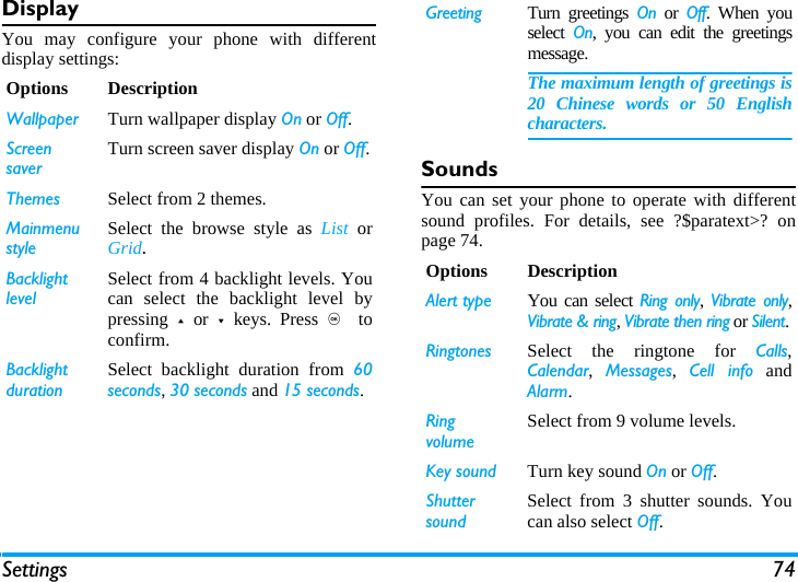 Settings 74DisplayYou may configure your phone with differentdisplay settings:SoundsYou can set your phone to operate with differentsound profiles. For details, see ?$paratext>? onpage 74.Options DescriptionWallpaper Turn wallpaper display On or Off.Screen saverTurn screen saver display On or Off.Themes Select from 2 themes.Mainmenu styleSelect the browse style as List  orGrid.Backlight levelSelect from 4 backlight levels. Youcan select the backlight level bypressing + or - keys. Press ,  toconfirm. Backlight durationSelect backlight duration from 60seconds, 30 seconds and 15 seconds.Greeting Turn greetings On or Off. When youselect  On, you can edit the greetingsmessage. The maximum length of greetings is20 Chinese words or 50 Englishcharacters.Options DescriptionAlert type You can select Ring only,  Vibrate only,Vibrate &amp; ring, Vibrate then ring or Silent.Ringtones Select the ringtone for Calls,Calendar,  Messages,  Cell info andAlarm.Ring volumeSelect from 9 volume levels.Key sound Turn key sound On or Off.Shutter soundSelect from 3 shutter sounds. Youcan also select Off.