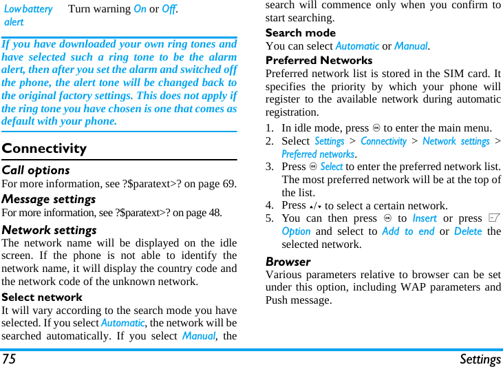75 SettingsIf you have downloaded your own ring tones andhave selected such a ring tone to be the alarmalert, then after you set the alarm and switched offthe phone, the alert tone will be changed back tothe original factory settings. This does not apply ifthe ring tone you have chosen is one that comes asdefault with your phone.ConnectivityCall optionsFor more information, see ?$paratext>? on page 69.Message settingsFor more information, see ?$paratext>? on page 48.Network settingsThe network name will be displayed on the idlescreen. If the phone is not able to identify thenetwork name, it will display the country code andthe network code of the unknown network.Select networkIt will vary according to the search mode you haveselected. If you select Automatic, the network will besearched automatically. If you select Manual, thesearch will commence only when you confirm tostart searching. Search modeYou can select Automatic or Manual.Preferred NetworksPreferred network list is stored in the SIM card. Itspecifies the priority by which your phone willregister to the available network during automaticregistration. 1. In idle mode, press , to enter the main menu. 2. Select Settings > Connectivity > Network settings >Preferred networks.3. Press , Select to enter the preferred network list.The most preferred network will be at the top ofthe list. 4. Press +/- to select a certain network.5. You can then press , to  Insert  or press LOption and select to Add to end or Delete theselected network.BrowserVarious parameters relative to browser can be setunder this option, including WAP parameters andPush message.Low battery alertTurn warning On or Off.