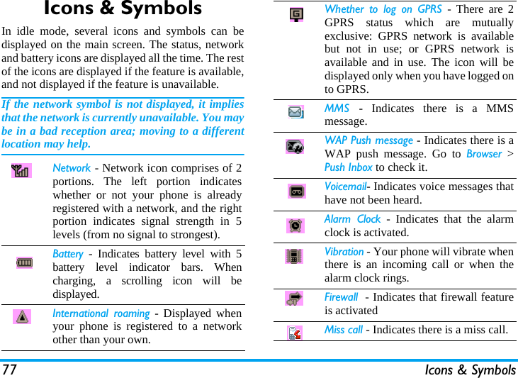 77 Icons &amp; SymbolsIcons &amp; SymbolsIn idle mode, several icons and symbols can bedisplayed on the main screen. The status, networkand battery icons are displayed all the time. The restof the icons are displayed if the feature is available,and not displayed if the feature is unavailable.If the network symbol is not displayed, it impliesthat the network is currently unavailable. You maybe in a bad reception area; moving to a differentlocation may help.Network - Network icon comprises of 2portions. The left portion indicateswhether or not your phone is alreadyregistered with a network, and the rightportion indicates signal strength in 5levels (from no signal to strongest).Battery - Indicates battery level with 5battery level indicator bars. Whencharging, a scrolling icon will bedisplayed.International roaming - Displayed whenyour phone is registered to a networkother than your own.Whether to log on GPRS - There are 2GPRS status which are mutuallyexclusive: GPRS network is availablebut not in use; or GPRS network isavailable and in use. The icon will bedisplayed only when you have logged onto GPRS.MMS  - Indicates there is a MMSmessage.WAP Push message - Indicates there is aWAP push message. Go to Browser >Push Inbox to check it.Voicemail- Indicates voice messages thathave not been heard.Alarm Clock - Indicates that the alarmclock is activated.Vibration - Your phone will vibrate whenthere is an incoming call or when thealarm clock rings.Firewall  - Indicates that firewall featureis activatedMiss call - Indicates there is a miss call.