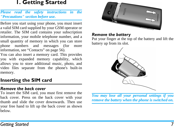 Getting Started 71. Getting StartedPlease read the safety instructions in the"Precautions" section before use.Before you start using your phone, you must inserta valid SIM card supplied by your GSM operator orretailer. The SIM card contains your subscriptioninformation, your mobile telephone number, and asmall quantity of memory in which you can storephone numbers and messages (for moreinformation, see &ldquo;Contacts&rdquo; on page 56). You can also insert a memory card. This providesyou with expanded memory capability, whichallows you to store additional music, photo, andvideo files separate from the phone's built-inmemory.Inserting the SIM cardRemove the back coverTo insert the SIM card, you must first remove theback cover. Press on the back cover with yourthumb and slide the cover downwards. Then useyour free hand to lift up the back cover as shownbelow.Remove the batteryPut your finger at the top of the battery and lift thebattery up from its slot.You may lose all your personal settings if youremove the battery when the phone is switched on.