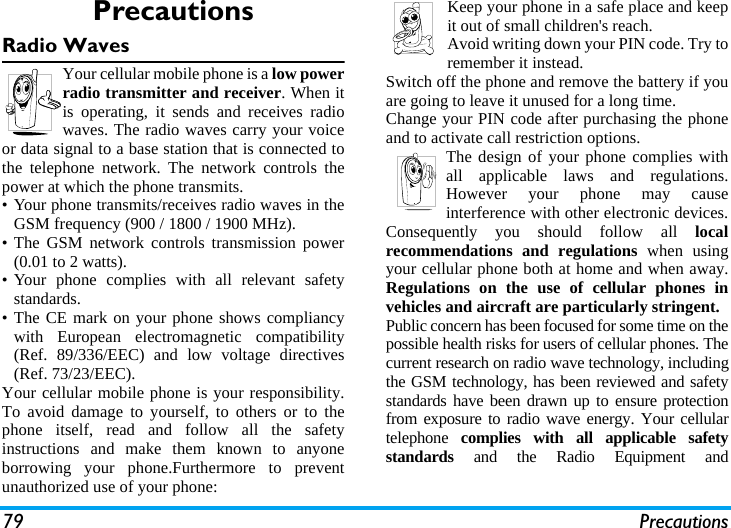 79 PrecautionsPrecautionsRadio WavesYour cellular mobile phone is a low powerradio transmitter and receiver. When itis operating, it sends and receives radiowaves. The radio waves carry your voiceor data signal to a base station that is connected tothe telephone network. The network controls thepower at which the phone transmits.&bull; Your phone transmits/receives radio waves in theGSM frequency (900 / 1800 / 1900 MHz).&bull; The GSM network controls transmission power(0.01 to 2 watts).&bull; Your phone complies with all relevant safetystandards.&bull; The CE mark on your phone shows compliancywith European electromagnetic compatibility(Ref. 89/336/EEC) and low voltage directives(Ref. 73/23/EEC).Your cellular mobile phone is your responsibility.To avoid damage to yourself, to others or to thephone itself, read and follow all the safetyinstructions and make them known to anyoneborrowing your phone.Furthermore to preventunauthorized use of your phone:Keep your phone in a safe place and keepit out of small children's reach.Avoid writing down your PIN code. Try toremember it instead. Switch off the phone and remove the battery if youare going to leave it unused for a long time.Change your PIN code after purchasing the phoneand to activate call restriction options.The design of your phone complies withall applicable laws and regulations.However your phone may causeinterference with other electronic devices.Consequently you should follow all localrecommendations and regulations when usingyour cellular phone both at home and when away.Regulations on the use of cellular phones invehicles and aircraft are particularly stringent.Public concern has been focused for some time on thepossible health risks for users of cellular phones. Thecurrent research on radio wave technology, includingthe GSM technology, has been reviewed and safetystandards have been drawn up to ensure protectionfrom exposure to radio wave energy. Your cellulartelephone  complies with all applicable safetystandards and the Radio Equipment and