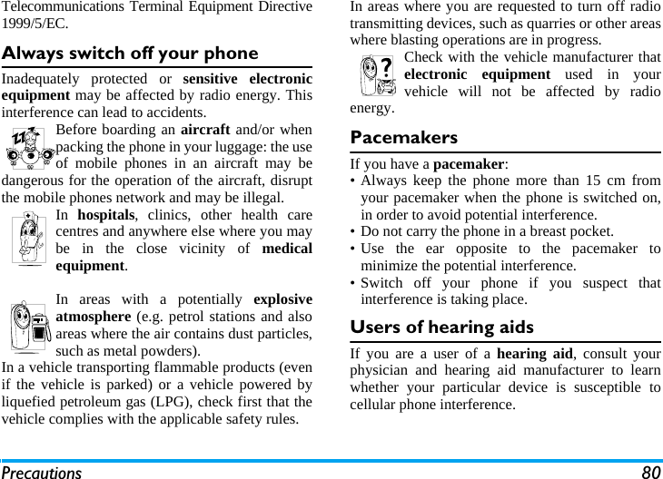 Precautions 80Telecommunications Terminal Equipment Directive1999/5/EC.Always switch off your phoneInadequately protected or sensitive electronicequipment may be affected by radio energy. Thisinterference can lead to accidents.Before boarding an aircraft and/or whenpacking the phone in your luggage: the useof mobile phones in an aircraft may bedangerous for the operation of the aircraft, disruptthe mobile phones network and may be illegal.In  hospitals, clinics, other health carecentres and anywhere else where you maybe in the close vicinity of medicalequipment.In areas with a potentially explosiveatmosphere (e.g. petrol stations and alsoareas where the air contains dust particles,such as metal powders).In a vehicle transporting flammable products (evenif the vehicle is parked) or a vehicle powered byliquefied petroleum gas (LPG), check first that thevehicle complies with the applicable safety rules.In areas where you are requested to turn off radiotransmitting devices, such as quarries or other areaswhere blasting operations are in progress.Check with the vehicle manufacturer thatelectronic equipment used in yourvehicle will not be affected by radioenergy.PacemakersIf you have a pacemaker:&bull; Always keep the phone more than 15 cm fromyour pacemaker when the phone is switched on,in order to avoid potential interference.&bull; Do not carry the phone in a breast pocket.&bull; Use the ear opposite to the pacemaker tominimize the potential interference.&bull; Switch off your phone if you suspect thatinterference is taking place.Users of hearing aidsIf you are a user of a hearing aid, consult yourphysician and hearing aid manufacturer to learnwhether your particular device is susceptible tocellular phone interference.