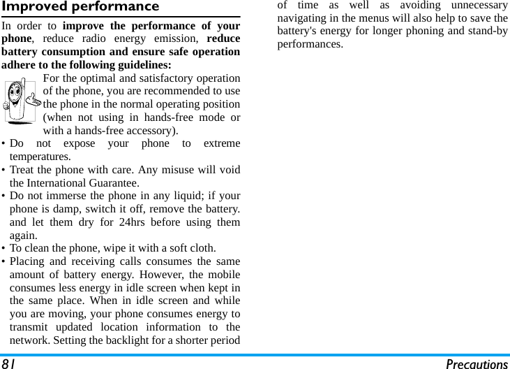 81 PrecautionsImproved performanceIn order to improve the performance of yourphone, reduce radio energy emission, reducebattery consumption and ensure safe operationadhere to the following guidelines:For the optimal and satisfactory operationof the phone, you are recommended to usethe phone in the normal operating position(when not using in hands-free mode orwith a hands-free accessory).&bull; Do not expose your phone to extremetemperatures.&bull; Treat the phone with care. Any misuse will voidthe International Guarantee.&bull; Do not immerse the phone in any liquid; if yourphone is damp, switch it off, remove the battery.and let them dry for 24hrs before using themagain.&bull; To clean the phone, wipe it with a soft cloth.&bull; Placing and receiving calls consumes the sameamount of battery energy. However, the mobileconsumes less energy in idle screen when kept inthe same place. When in idle screen and whileyou are moving, your phone consumes energy totransmit updated location information to thenetwork. Setting the backlight for a shorter periodof time as well as avoiding unnecessarynavigating in the menus will also help to save thebattery's energy for longer phoning and stand-byperformances.