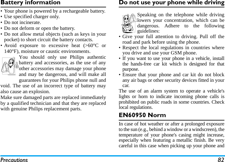Precautions 82Battery information&bull; Your phone is powered by a rechargeable battery.&bull; Use specified charger only.&bull; Do not incinerate.&bull; Do not deform or open the battery.&bull; Do not allow metal objects (such as keys in yourpocket) to short circuit the battery contacts.&bull; Avoid exposure to excessive heat (>60&deg;C or140&deg;F), moisture or caustic environments.You should only use Philips authenticbattery and accessories, as the use of anyother accessories may damage your phoneand may be dangerous, and will make allguarantees for your Philips phone null andvoid. The use of an incorrect type of battery mayalso cause an explosion.Make sure damaged parts are replaced immediatelyby a qualified technician and that they are replacedwith genuine Philips replacement parts.Do not use your phone while drivingSpeaking on the telephone while drivinglowers your concentration, which can bedangerous. Adhere to the followingguidelines:&bull; Give your full attention to driving. Pull off theroad and park before using the phone.&bull; Respect the local regulations in countries whereyou drive and use your GSM phone.&bull; If you want to use your phone in a vehicle, installthe hands-free car kit which is designed for thatpurpose.&bull; Ensure that your phone and car kit do not blockany air bags or other security devices fitted in yourcar.The use of an alarm system to operate a vehicle'slights or horn to indicate incoming phone calls isprohibited on public roads in some countries. Checklocal regulations.EN60950 NormIn case of hot weather or after a prolonged exposureto the sun (e.g., behind a window or a windscreen), thetemperature of your phone's casing might increase,especially when featuring a metallic finish. Be verycareful in this case when picking up your phone and