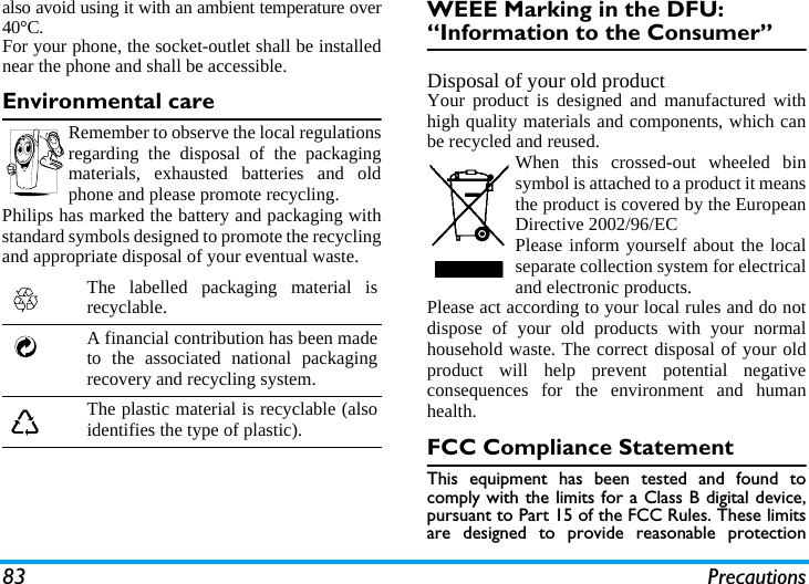 83 Precautionsalso avoid using it with an ambient temperature over40&deg;C.For your phone, the socket-outlet shall be installednear the phone and shall be accessible. Environmental careRemember to observe the local regulationsregarding the disposal of the packagingmaterials, exhausted batteries and oldphone and please promote recycling.Philips has marked the battery and packaging withstandard symbols designed to promote the recyclingand appropriate disposal of your eventual waste.WEEE Marking in the DFU: &ldquo;Information to the Consumer&rdquo;Disposal of your old productYour product is designed and manufactured withhigh quality materials and components, which canbe recycled and reused. When this crossed-out wheeled binsymbol is attached to a product it meansthe product is covered by the EuropeanDirective 2002/96/ECPlease inform yourself about the localseparate collection system for electricaland electronic products.Please act according to your local rules and do notdispose of your old products with your normalhousehold waste. The correct disposal of your oldproduct will help prevent potential negativeconsequences for the environment and humanhealth.FCC Compliance StatementThis equipment has been tested and found tocomply with the limits for a Class B digital device,pursuant to Part 15 of the FCC Rules. These limitsare designed to provide reasonable protectionThe labelled packaging material isrecyclable.A financial contribution has been madeto the associated national packagingrecovery and recycling system.The plastic material is recyclable (alsoidentifies the type of plastic).