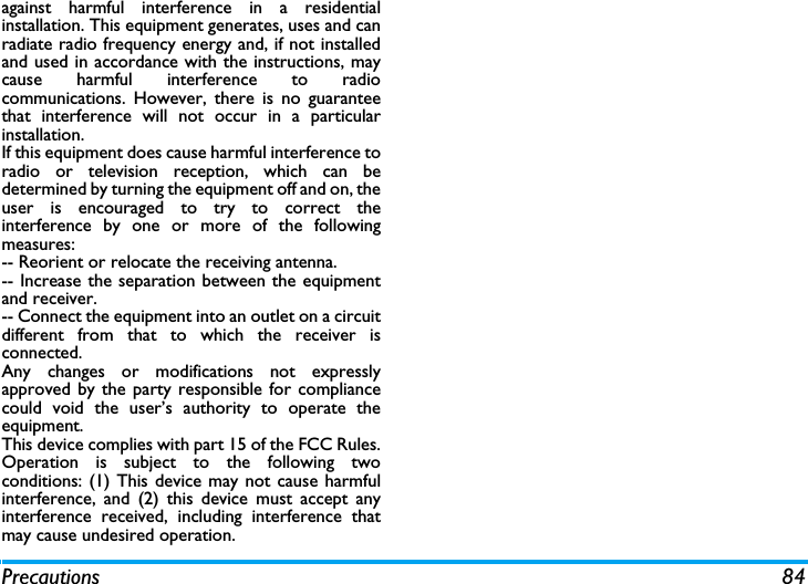 Precautions 84against harmful interference in a residentialinstallation. This equipment generates, uses and canradiate radio frequency energy and, if not installedand used in accordance with the instructions, maycause harmful interference to radiocommunications. However, there is no guaranteethat interference will not occur in a particularinstallation. If this equipment does cause harmful interference toradio or television reception, which can bedetermined by turning the equipment off and on, theuser is encouraged to try to correct theinterference by one or more of the followingmeasures: -- Reorient or relocate the receiving antenna. -- Increase the separation between the equipmentand receiver. -- Connect the equipment into an outlet on a circuitdifferent from that to which the receiver isconnected. Any changes or modifications not expresslyapproved by the party responsible for compliancecould void the user&rsquo;s authority to operate theequipment.This device complies with part 15 of the FCC Rules.Operation is subject to the following twoconditions: (1) This device may not cause harmfulinterference, and (2) this device must accept anyinterference received, including interference thatmay cause undesired operation.