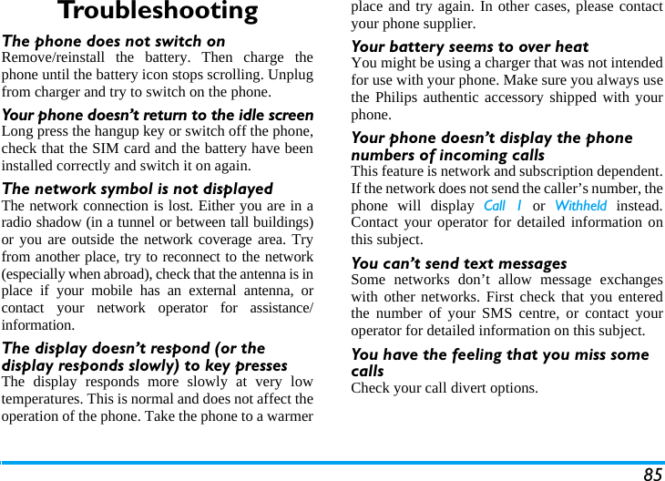 85TroubleshootingThe phone does not switch onRemove/reinstall the battery. Then charge thephone until the battery icon stops scrolling. Unplugfrom charger and try to switch on the phone.Your phone doesn&rsquo;t return to the idle screenLong press the hangup key or switch off the phone,check that the SIM card and the battery have beeninstalled correctly and switch it on again.The network symbol is not displayedThe network connection is lost. Either you are in aradio shadow (in a tunnel or between tall buildings)or you are outside the network coverage area. Tryfrom another place, try to reconnect to the network(especially when abroad), check that the antenna is inplace if your mobile has an external antenna, orcontact your network operator for assistance/information.The display doesn&rsquo;t respond (or the display responds slowly) to key pressesThe display responds more slowly at very lowtemperatures. This is normal and does not affect theoperation of the phone. Take the phone to a warmerplace and try again. In other cases, please contactyour phone supplier.Your battery seems to over heatYou might be using a charger that was not intendedfor use with your phone. Make sure you always usethe Philips authentic accessory shipped with yourphone.Your phone doesn&rsquo;t display the phone numbers of incoming callsThis feature is network and subscription dependent.If the network does not send the caller&rsquo;s number, thephone will display Call 1 or Withheld instead.Contact your operator for detailed information onthis subject.You can&rsquo;t send text messagesSome networks don&rsquo;t allow message exchangeswith other networks. First check that you enteredthe number of your SMS centre, or contact youroperator for detailed information on this subject.You have the feeling that you miss some callsCheck your call divert options.