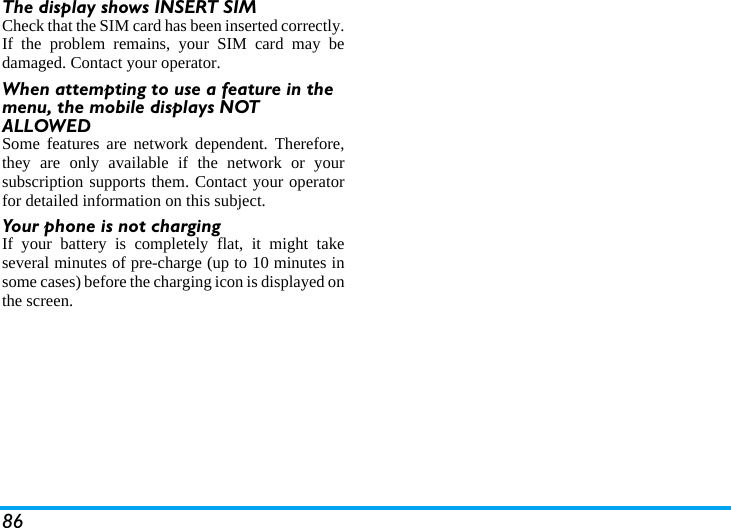 86The display shows INSERT SIM Check that the SIM card has been inserted correctly.If the problem remains, your SIM card may bedamaged. Contact your operator.When attempting to use a feature in the menu, the mobile displays NOT ALLOWEDSome features are network dependent. Therefore,they are only available if the network or yoursubscription supports them. Contact your operatorfor detailed information on this subject.Your phone is not chargingIf your battery is completely flat, it might takeseveral minutes of pre-charge (up to 10 minutes insome cases) before the charging icon is displayed onthe screen.