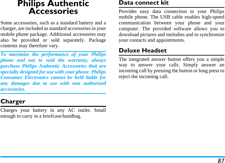 87Philips Authentic AccessoriesSome accessories, such as a standard battery and acharger, are included as standard accessories in yourmobile phone package. Additional accessories mayalso be provided or sold separately. Packagecontents may therefore vary.To maximize the performance of your Philipsphone and not to void the warranty, alwayspurchase Philips Authentic Accessories that arespecially designed for use with your phone. PhilipsConsumer Electronics cannot be held liable forany damages due to use with non authorizedaccessories.ChargerCharges your battery in any AC outlet. Smallenough to carry in a briefcase/handbag.Data connect kitProvides easy data connection to your Philipsmobile phone. The USB cable enables high-speedcommunication between your phone and yourcomputer. The provided software allows you todownload pictures and melodies and to synchronizeyour contacts and appointments.Deluxe HeadsetThe integrated answer button offers you a simpleway to answer your calls. Simply answer anincoming call by pressing the button or long press toreject the incoming call.
