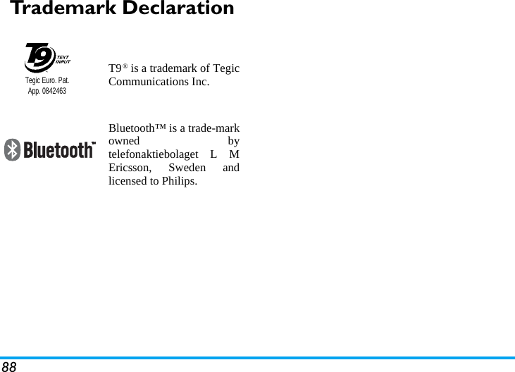 88Trademark DeclarationT9&reg; is a trademark of TegicCommunications Inc.Bluetooth&trade; is a trade-markowned bytelefonaktiebolaget L MEricsson, Sweden andlicensed to Philips.Tegic Euro. Pat. App. 0842463