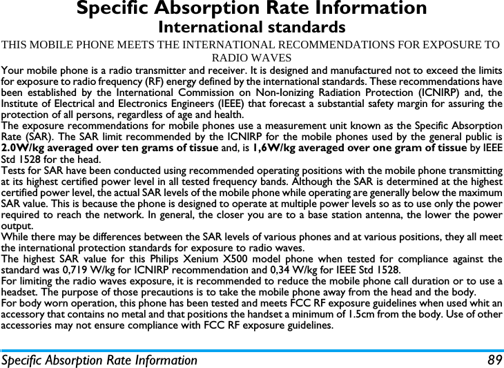 Specific Absorption Rate Information 89Specific Absorption Rate InformationInternational standardsTHIS MOBILE PHONE MEETS THE INTERNATIONAL RECOMMENDATIONS FOR EXPOSURE TO RADIO WAVESYour mobile phone is a radio transmitter and receiver. It is designed and manufactured not to exceed the limitsfor exposure to radio frequency (RF) energy defined by the international standards. These recommendations havebeen established by the International Commission on Non-Ionizing Radiation Protection (ICNIRP) and, theInstitute of Electrical and Electronics Engineers (IEEE) that forecast a substantial safety margin for assuring theprotection of all persons, regardless of age and health.The exposure recommendations for mobile phones use a measurement unit known as the Specific AbsorptionRate (SAR). The SAR limit recommended by the ICNIRP for the mobile phones used by the general public is2.0W/kg averaged over ten grams of tissue and, is 1,6W/kg averaged over one gram of tissue by IEEEStd 1528 for the head.Tests for SAR have been conducted using recommended operating positions with the mobile phone transmittingat its highest certified power level in all tested frequency bands. Although the SAR is determined at the highestcertified power level, the actual SAR levels of the mobile phone while operating are generally below the maximumSAR value. This is because the phone is designed to operate at multiple power levels so as to use only the powerrequired to reach the network. In general, the closer you are to a base station antenna, the lower the poweroutput. While there may be differences between the SAR levels of various phones and at various positions, they all meetthe international protection standards for exposure to radio waves. The highest SAR value for this Philips Xenium X500 model phone when tested for compliance against thestandard was 0,719 W/kg for ICNIRP recommendation and 0,34 W/kg for IEEE Std 1528. For limiting the radio waves exposure, it is recommended to reduce the mobile phone call duration or to use aheadset. The purpose of those precautions is to take the mobile phone away from the head and the body.For body worn operation, this phone has been tested and meets FCC RF exposure guidelines when used whit anaccessory that contains no metal and that positions the handset a minimum of 1.5cm from the body. Use of otheraccessories may not ensure compliance with FCC RF exposure guidelines.