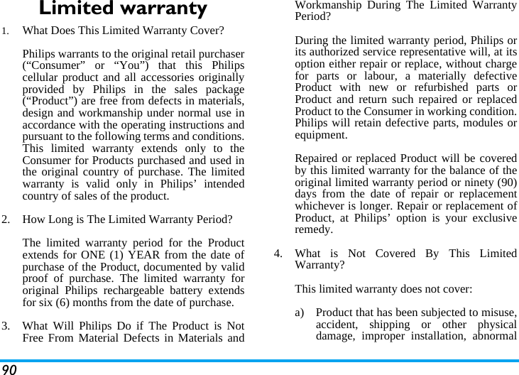 90Limited warranty1.  What Does This Limited Warranty Cover?Philips warrants to the original retail purchaser(&ldquo;Consumer&rdquo; or &ldquo;You&rdquo;) that this Philipscellular product and all accessories originallyprovided by Philips in the sales package(&ldquo;Product&rdquo;) are free from defects in materials,design and workmanship under normal use inaccordance with the operating instructions andpursuant to the following terms and conditions.This limited warranty extends only to theConsumer for Products purchased and used inthe original country of purchase. The limitedwarranty is valid only in Philips&rsquo; intendedcountry of sales of the product.2.  How Long is The Limited Warranty Period?The limited warranty period for the Productextends for ONE (1) YEAR from the date ofpurchase of the Product, documented by validproof of purchase. The limited warranty fororiginal Philips rechargeable battery extendsfor six (6) months from the date of purchase.3.  What Will Philips Do if The Product is NotFree From Material Defects in Materials andWorkmanship During The Limited WarrantyPeriod?During the limited warranty period, Philips orits authorized service representative will, at itsoption either repair or replace, without chargefor parts or labour, a materially defectiveProduct with new or refurbished parts orProduct and return such repaired or replacedProduct to the Consumer in working condition.Philips will retain defective parts, modules orequipment.Repaired or replaced Product will be coveredby this limited warranty for the balance of theoriginal limited warranty period or ninety (90)days from the date of repair or replacementwhichever is longer. Repair or replacement ofProduct, at Philips&rsquo; option is your exclusiveremedy.4.  What is Not Covered By This LimitedWarranty?This limited warranty does not cover:a)  Product that has been subjected to misuse,accident, shipping or other physicaldamage, improper installation, abnormal