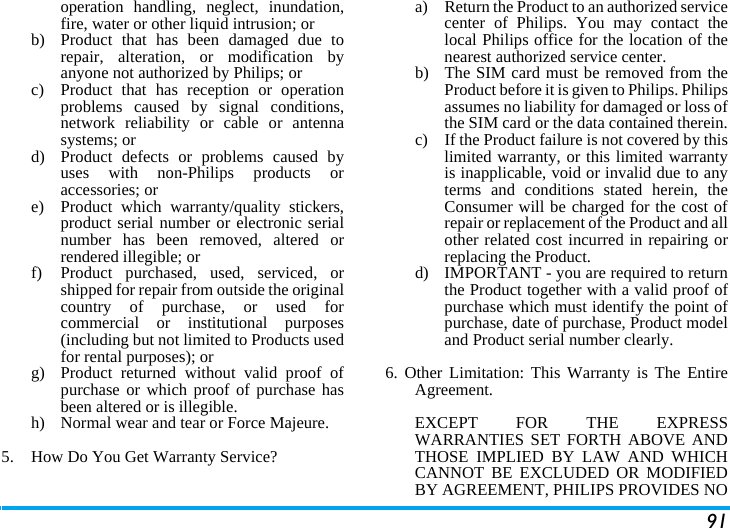 91operation handling, neglect, inundation,fire, water or other liquid intrusion; orb)  Product that has been damaged due torepair, alteration, or modification byanyone not authorized by Philips; orc)  Product that has reception or operationproblems caused by signal conditions,network reliability or cable or antennasystems; ord)  Product defects or problems caused byuses with non-Philips products oraccessories; or e)  Product which warranty/quality stickers,product serial number or electronic serialnumber has been removed, altered orrendered illegible; or f)  Product purchased, used, serviced, orshipped for repair from outside the originalcountry of purchase, or used forcommercial or institutional purposes(including but not limited to Products usedfor rental purposes); or g) Product returned without valid proof ofpurchase or which proof of purchase hasbeen altered or is illegible.h) Normal wear and tear or Force Majeure.5.  How Do You Get Warranty Service?a)  Return the Product to an authorized servicecenter of Philips. You may contact thelocal Philips office for the location of thenearest authorized service center.b) The SIM card must be removed from theProduct before it is given to Philips. Philipsassumes no liability for damaged or loss ofthe SIM card or the data contained therein.c) If the Product failure is not covered by thislimited warranty, or this limited warrantyis inapplicable, void or invalid due to anyterms and conditions stated herein, theConsumer will be charged for the cost ofrepair or replacement of the Product and allother related cost incurred in repairing orreplacing the Product.d)  IMPORTANT - you are required to returnthe Product together with a valid proof ofpurchase which must identify the point ofpurchase, date of purchase, Product modeland Product serial number clearly.6. Other Limitation: This Warranty is The EntireAgreement.EXCEPT FOR THE EXPRESSWARRANTIES SET FORTH ABOVE ANDTHOSE IMPLIED BY LAW AND WHICHCANNOT BE EXCLUDED OR MODIFIEDBY AGREEMENT, PHILIPS PROVIDES NO