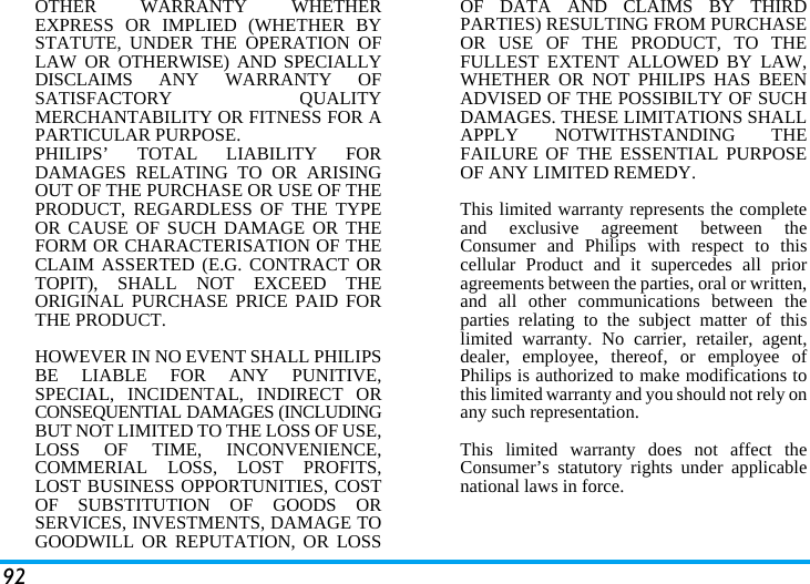 92OTHER WARRANTY WHETHEREXPRESS OR IMPLIED (WHETHER BYSTATUTE, UNDER THE OPERATION OFLAW OR OTHERWISE) AND SPECIALLYDISCLAIMS ANY WARRANTY OFSATISFACTORY QUALITYMERCHANTABILITY OR FITNESS FOR APARTICULAR PURPOSE.PHILIPS&rsquo; TOTAL LIABILITY FORDAMAGES RELATING TO OR ARISINGOUT OF THE PURCHASE OR USE OF THEPRODUCT, REGARDLESS OF THE TYPEOR CAUSE OF SUCH DAMAGE OR THEFORM OR CHARACTERISATION OF THECLAIM ASSERTED (E.G. CONTRACT ORTOPIT), SHALL NOT EXCEED THEORIGINAL PURCHASE PRICE PAID FORTHE PRODUCT.HOWEVER IN NO EVENT SHALL PHILIPSBE LIABLE FOR ANY PUNITIVE,SPECIAL, INCIDENTAL, INDIRECT ORCONSEQUENTIAL DAMAGES (INCLUDINGBUT NOT LIMITED TO THE LOSS OF USE,LOSS OF TIME, INCONVENIENCE,COMMERIAL LOSS, LOST PROFITS,LOST BUSINESS OPPORTUNITIES, COSTOF SUBSTITUTION OF GOODS ORSERVICES, INVESTMENTS, DAMAGE TOGOODWILL OR REPUTATION, OR LOSSOF DATA AND CLAIMS BY THIRDPARTIES) RESULTING FROM PURCHASEOR USE OF THE PRODUCT, TO THEFULLEST EXTENT ALLOWED BY LAW,WHETHER OR NOT PHILIPS HAS BEENADVISED OF THE POSSIBILTY OF SUCHDAMAGES. THESE LIMITATIONS SHALLAPPLY NOTWITHSTANDING THEFAILURE OF THE ESSENTIAL PURPOSEOF ANY LIMITED REMEDY.This limited warranty represents the completeand exclusive agreement between theConsumer and Philips with respect to thiscellular Product and it supercedes all prioragreements between the parties, oral or written,and all other communications between theparties relating to the subject matter of thislimited warranty. No carrier, retailer, agent,dealer, employee, thereof, or employee ofPhilips is authorized to make modifications tothis limited warranty and you should not rely onany such representation.This limited warranty does not affect theConsumer&rsquo;s statutory rights under applicablenational laws in force.