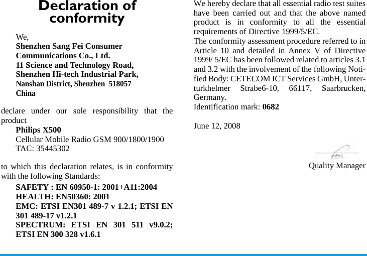 Declaration of conformityWe, Shenzhen Sang Fei ConsumerCommunications Co., Ltd.11 Science and Technology Road,Shenzhen Hi-tech Industrial Park,Nanshan District, Shenzhen  518057Chinadeclare under our sole responsibility that theproductPhilips X500Cellular Mobile Radio GSM 900/1800/1900TAC: 35445302to which this declaration relates, is in conformitywith the following Standards:SAFETY : EN 60950-1: 2001+A11:2004HEALTH: EN50360: 2001EMC: ETSI EN301 489-7 v 1.2.1; ETSI EN301 489-17 v1.2.1 SPECTRUM: ETSI EN 301 511 v9.0.2;ETSI EN 300 328 v1.6.1 We hereby declare that all essential radio test suiteshave been carried out and that the above namedproduct is in conformity to all the essentialrequirements of Directive 1999/5/EC.The conformity assessment procedure referred to inArticle 10 and detailed in Annex V of Directive1999/ 5/EC has been followed related to articles 3.1and 3.2 with the involvement of the following Noti-fied Body: CETECOM ICT Services GmbH, Unter-turkhelmer Strabe6-10, 66117, Saarbrucken,Germany.Identification mark: 0682June 12, 2008Quality Manager