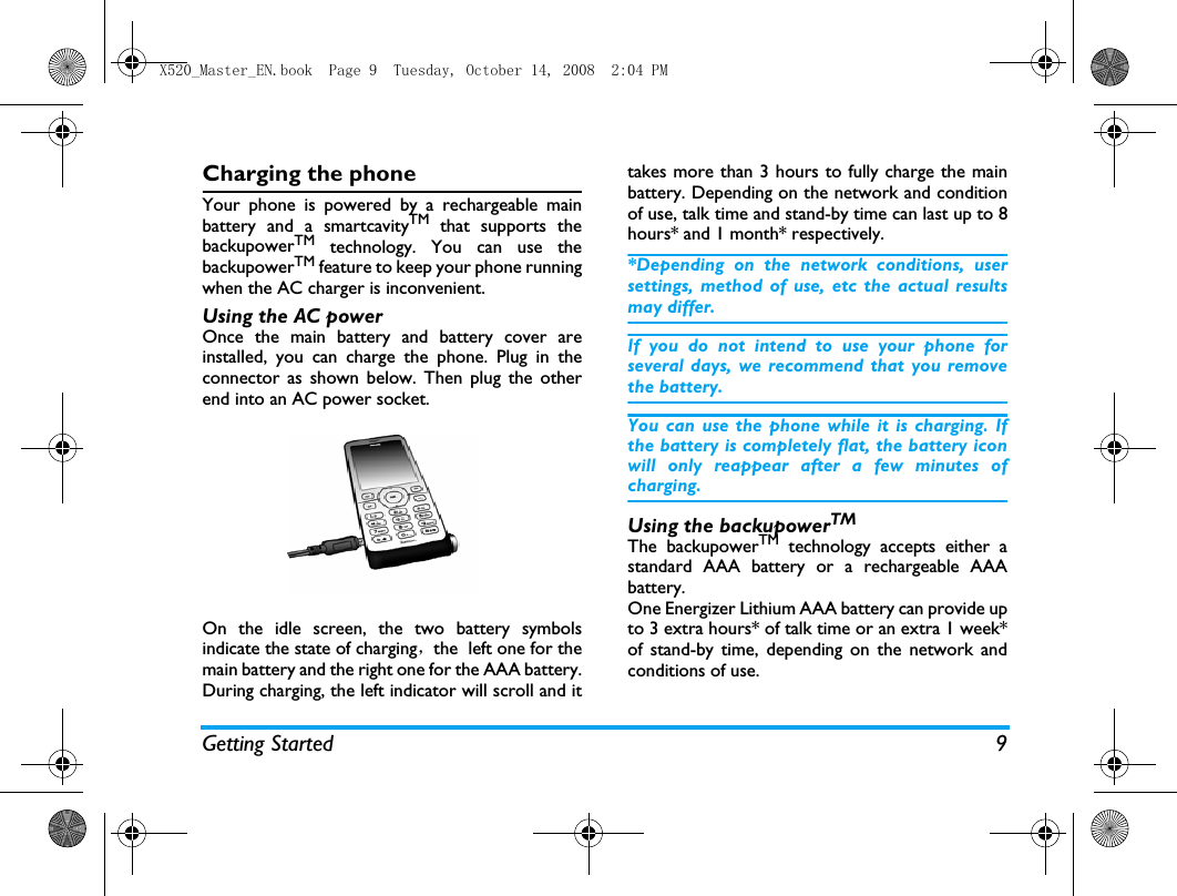 Getting Started 9Charging the phoneYour phone is powered by a rechargeable mainbattery and a smartcavityTM that supports thebackupowerTM technology. You can use thebackupowerTM feature to keep your phone runningwhen the AC charger is inconvenient.Using the AC power Once the main battery and battery cover areinstalled, you can charge the phone. Plug in theconnector as shown below. Then plug the otherend into an AC power socket.On the idle screen, the two battery symbolsindicate the state of charging，the  left one for themain battery and the right one for the AAA battery.During charging, the left indicator will scroll and ittakes more than 3 hours to fully charge the mainbattery. Depending on the network and conditionof use, talk time and stand-by time can last up to 8hours* and 1 month* respectively.*Depending on the network conditions, usersettings, method of use, etc the actual resultsmay differ. If you do not intend to use your phone forseveral days, we recommend that you removethe battery.You can use the phone while it is charging. Ifthe battery is completely flat, the battery iconwill only reappear after a few minutes ofcharging.Using the backupowerTM The backupowerTM technology accepts either astandard AAA battery or a rechargeable AAAbattery. One Energizer Lithium AAA battery can provide upto 3 extra hours* of talk time or an extra 1 week*of stand-by time, depending on the network andconditions of use. X520_Master_EN.book  Page 9  Tuesday, October 14, 2008  2:04 PM