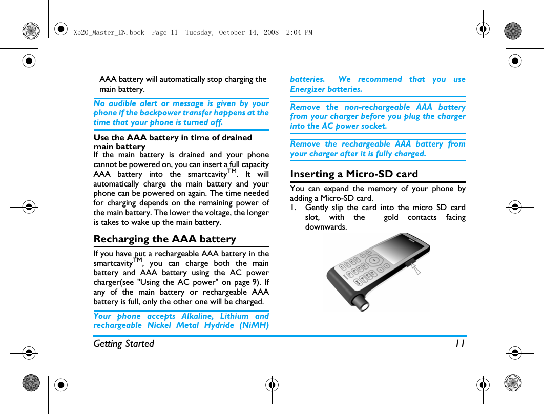 Getting Started 11AAA battery will automatically stop charging the main battery.No audible alert or message is given by yourphone if the backpower transfer happens at thetime that your phone is turned off.Use the AAA battery in time of drained main batteryIf the main battery is drained and your phonecannot be powered on, you can insert a full capacityAAA battery into the smartcavityTM. It willautomatically charge the main battery and yourphone can be powered on again. The time neededfor charging depends on the remaining power ofthe main battery. The lower the voltage, the longeris takes to wake up the main battery. Recharging the AAA batteryIf you have put a rechargeable AAA battery in thesmartcavityTM, you can charge both the mainbattery and AAA battery using the AC powercharger(see "Using the AC power" on page 9). Ifany of the main battery or rechargeable AAAbattery is full, only the other one will be charged. Your phone accepts Alkaline, Lithium andrechargeable Nickel Metal Hydride (NiMH)batteries. We recommend that you useEnergizer batteries.  Remove the non-rechargeable AAA batteryfrom your charger before you plug the chargerinto the AC power socket. Remove the rechargeable AAA battery fromyour charger after it is fully charged. Inserting a Micro-SD card   You can expand the memory of your phone byadding a Micro-SD card. 1. Gently slip the card into the micro SD cardslot, with the  gold contacts facingdownwards.X520_Master_EN.book  Page 11  Tuesday, October 14, 2008  2:04 PM