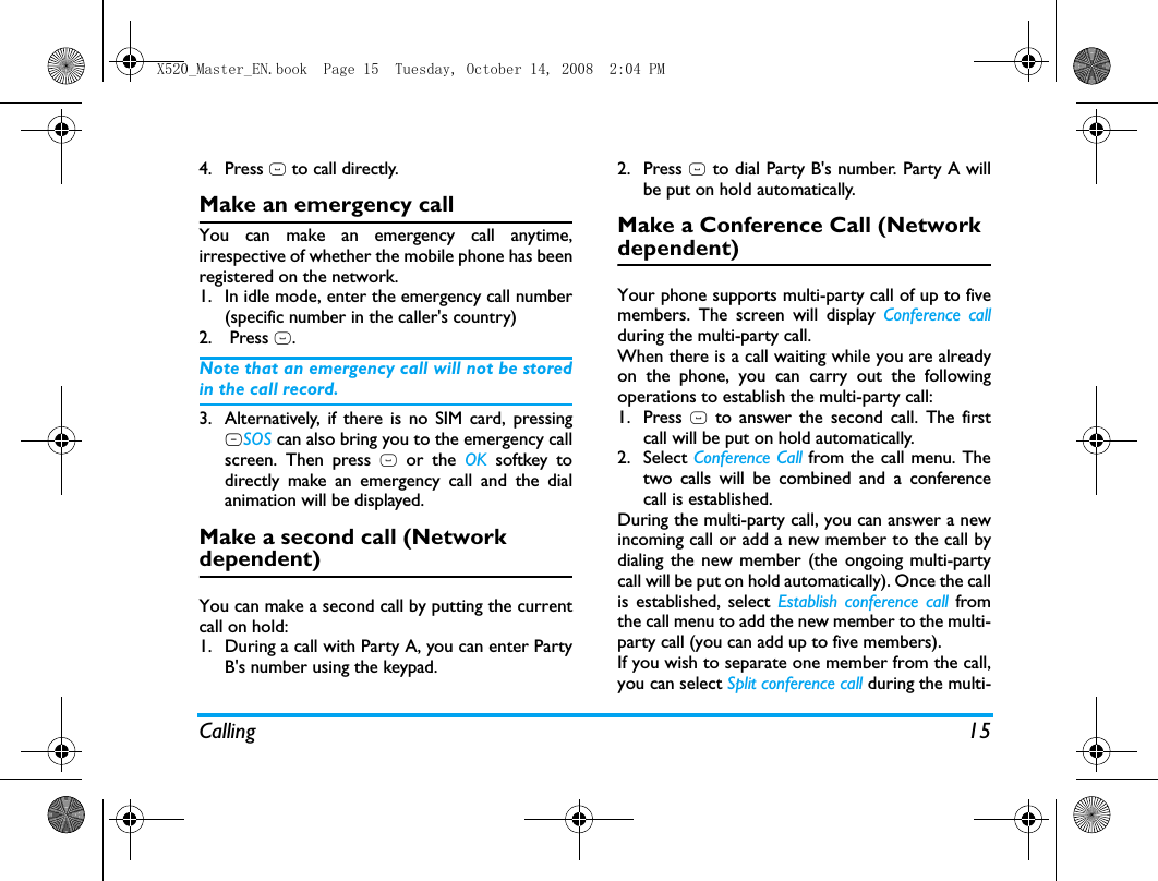 Calling 154. Press ( to call directly.Make an emergency callYou can make an emergency call anytime,irrespective of whether the mobile phone has beenregistered on the network. 1. In idle mode, enter the emergency call number(specific number in the caller's country)2.  Press (.Note that an emergency call will not be storedin the call record. 3. Alternatively, if there is no SIM card, pressingRSOS can also bring you to the emergency callscreen. Then press ( or the OK softkey todirectly make an emergency call and the dialanimation will be displayed.Make a second call (Network dependent)You can make a second call by putting the currentcall on hold: 1. During a call with Party A, you can enter PartyB's number using the keypad. 2. Press ( to dial Party B's number. Party A willbe put on hold automatically. Make a Conference Call (Network dependent)Your phone supports multi-party call of up to fivemembers. The screen will display Conference callduring the multi-party call.When there is a call waiting while you are alreadyon the phone, you can carry out the followingoperations to establish the multi-party call:1. Press ( to answer the second call. The firstcall will be put on hold automatically. 2. Select Conference Call from the call menu. Thetwo calls will be combined and a conferencecall is established. During the multi-party call, you can answer a newincoming call or add a new member to the call bydialing the new member (the ongoing multi-partycall will be put on hold automatically). Once the callis established, select Establish conference call fromthe call menu to add the new member to the multi-party call (you can add up to five members).If you wish to separate one member from the call,you can select Split conference call during the multi-X520_Master_EN.book  Page 15  Tuesday, October 14, 2008  2:04 PM