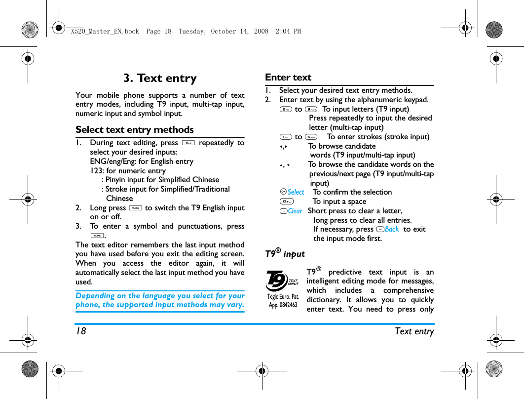 18 Text entry3. Text entryYour mobile phone supports a number of textentry modes, including T9 input, multi-tap input,numeric input and symbol input. Select text entry methods1. During text editing, press # repeatedly toselect your desired inputs:ENG/eng/Eng: for English entry123: for numeric entry     : Pinyin input for Simplified Chinese     : Stroke input for Simplified/Traditional       Chinese       2. Long press * to switch the T9 English inputon or off. 3. To enter a symbol and punctuations, press*.The text editor remembers the last input methodyou have used before you exit the editing screen.When you access the editor again, it willautomatically select the last input method you haveused. Depending on the language you select for yourphone, the supported input methods may vary.Enter text1. Select your desired text entry methods.2. Enter text by using the alphanumeric keypad.2 to 9  To input letters (T9 input)             Press repeatedly to input the desired             letter (multi-tap input)1 to 6    To enter strokes (stroke input)<,>         To browse candidate              words (T9 input/multi-tap input)+, -         To browse the candidate words on the              previous/next page (T9 input/multi-tap              input),Select    To confirm the selection0        To input a spaceRClear   Short press to clear a letter,                long press to clear all entries.               If necessary, press RBack tto exit               the input mode first.T9&reg; inputT9&reg; predictive text input is anintelligent editing mode for messages,which includes a comprehensivedictionary. It allows you to quicklyenter text. You need to press onlyTegic Euro. Pat. App. 0842463X520_Master_EN.book  Page 18  Tuesday, October 14, 2008  2:04 PM