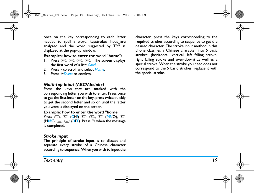 Text entry 19once on the key corresponding to each letterneeded to spell a word: keystrokes input areanalyzed and the word suggested by T9&reg; isdisplayed at the pop-up window. Examples: how to enter the word "home":1. Press 4, 6, 6, 3.  The screen displaysthe first word of a list: Good.2. Press - to scroll and select Home.3. Press ,Select to confirm.Multi-tap input (ABC/Abc/abc)Press the keys that are marked with thecorresponding letter you wish to enter. Press onceto get the first letter on the key, press twice quicklyto get the second letter and so on until the letteryou want is displayed on the screen.Example: how to enter the word "home":Press 4, 4 (GHI) 6, 6, 6 (MNO), 6(MNO), 3, 3 (DEF). Press , when the messageis completed.Stroke input The principle of stroke input is to dissect andseparate every stroke of a Chinese characteraccording to sequence. When you wish to input thecharacter, press the keys corresponding to therequired strokes according to sequence to get thedesired character. The stroke input method in thisphone classifies a Chinese character into 5 basicstrokes: (horizontal, vertical, left falling stroke,right falling stroke and over-down) as well as aspecial stroke. When the stroke you need does notcorrespond to the 5 basic strokes, replace it withthe special stroke. X520_Master_EN.book  Page 19  Tuesday, October 14, 2008  2:04 PM