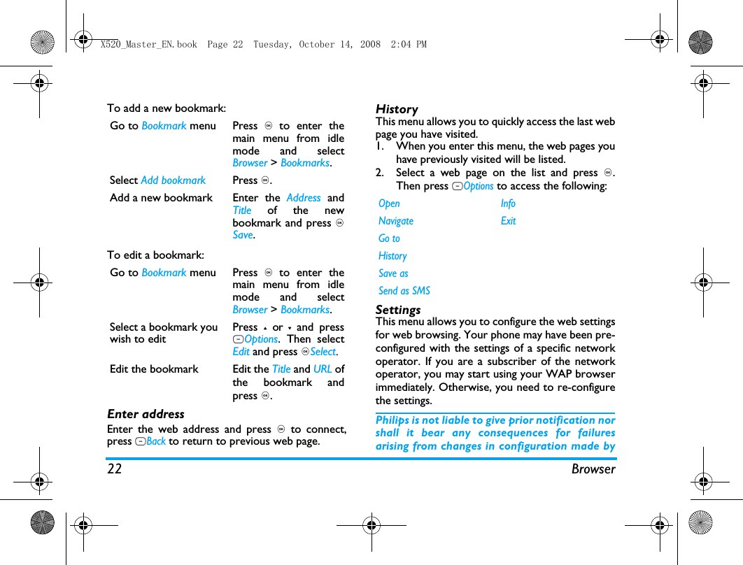 22 BrowserTo add a new bookmark:To edit a bookmark:Enter addressEnter the web address and press , to connect,press RBack to return to previous web page.HistoryThis menu allows you to quickly access the last webpage you have visited. 1. When you enter this menu, the web pages youhave previously visited will be listed.2. Select a web page on the list and press ,.Then press LOptions to access the following:SettingsThis menu allows you to configure the web settingsfor web browsing. Your phone may have been pre-configured with the settings of a specific networkoperator. If you are a subscriber of the networkoperator, you may start using your WAP browserimmediately. Otherwise, you need to re-configurethe settings. Philips is not liable to give prior notification norshall it bear any consequences for failuresarising from changes in configuration made byGo to Bookmark menu Press , to enter themain menu from idlemode and selectBrowser > Bookmarks.Select Add bookmark Press ,.Add a new bookmark  Enter  the  Address andTitle of the newbookmark and press ,Save.Go to Bookmark menu Press , to enter themain menu from idlemode and selectBrowser > Bookmarks.Select a bookmark youwish to editPress + or - and pressLOptions. Then selectEdit and press ,Select.Edit the bookmark  Edit the Title and URL ofthe bookmark andpress ,.Open InfoNavigate ExitGo toHistorySave asSend as SMSX520_Master_EN.book  Page 22  Tuesday, October 14, 2008  2:04 PM