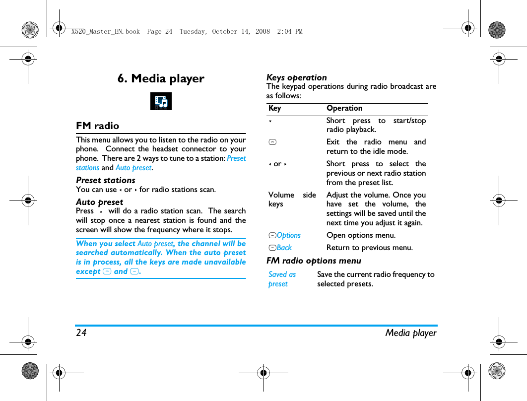 24 Media player6. Media playerFM radioThis menu allows you to listen to the radio on yourphone.  Connect the headset connector to yourphone.  There are 2 ways to tune to a station: Presetstations and Auto preset.  Preset stationsYou can use < or > for radio stations scan.   Auto presetPress  +  will do a radio station scan.  The searchwill stop once a nearest station is found and thescreen will show the frequency where it stops. When you select Auto preset, the channel will besearched automatically. When the auto presetis in process, all the keys are made unavailableexcept ) and R. Keys operationThe keypad operations during radio broadcast areas follows: FM radio options menuKey Operation-Short press to start/stopradio playback.)Exit the radio menu andreturn to the idle mode.< or >Short press to select theprevious or next radio stationfrom the preset list. Volume sidekeysAdjust the volume. Once youhave set the volume, thesettings will be saved until thenext time you adjust it again. LOptions Open options menu.RBack Return to previous menu. Saved as presetSave the current radio frequency toselected presets.X520_Master_EN.book  Page 24  Tuesday, October 14, 2008  2:04 PM