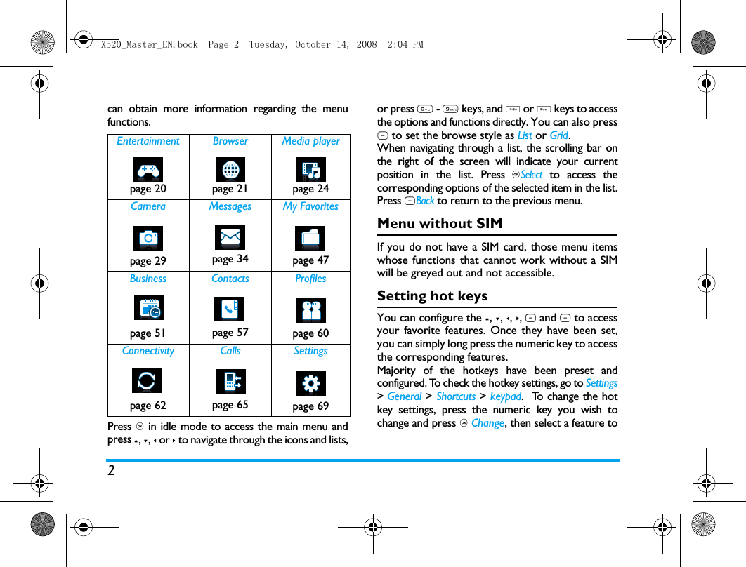 2can obtain more information regarding the menufunctions.Press , in idle mode to access the main menu andpress +, -, < or > to navigate through the icons and lists,or press 0 - 9 keys, and * or # keys to accessthe options and functions directly. You can also pressL to set the browse style as List or Grid.When navigating through a list, the scrolling bar onthe right of the screen will indicate your currentposition in the list. Press ,Select to access thecorresponding options of the selected item in the list.Press RBack to return to the previous menu. Menu without SIMIf you do not have a SIM card, those menu itemswhose functions that cannot work without a SIMwill be greyed out and not accessible.  Setting hot keysYou can configure the +, -, <, >, L and R to accessyour favorite features. Once they have been set,you can simply long press the numeric key to accessthe corresponding features.Majority of the hotkeys have been preset andconfigured. To check the hotkey settings, go to Settings> General > Shortcuts > keypad.  To change the hotkey settings, press the numeric key you wish tochange and press , Change, then select a feature toEntertainment Browser Media playerpage 20 page 21 page 24Camera Messages My Favoritespage 29 page 34 page 47Business Contacts Profilespage 51 page 57 page 60Connectivity Calls Settingspage 62 page 65 page 69X520_Master_EN.book  Page 2  Tuesday, October 14, 2008  2:04 PM