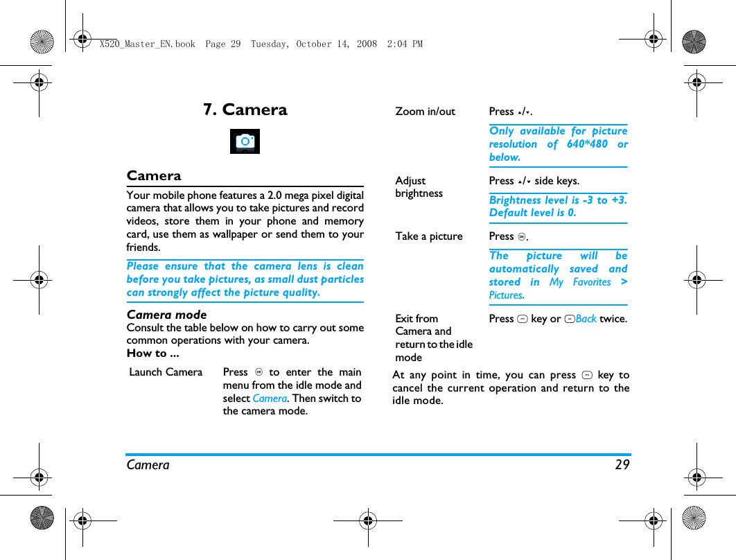 Camera 297. CameraCameraYour mobile phone features a 2.0 mega pixel digitalcamera that allows you to take pictures and recordvideos, store them in your phone and memorycard, use them as wallpaper or send them to yourfriends.Please ensure that the camera lens is cleanbefore you take pictures, as small dust particlescan strongly affect the picture quality.Camera modeConsult the table below on how to carry out somecommon operations with your camera.How to ...At any point in time, you can press ) key tocancel the current operation and return to theidle mode.Launch Camera Press , to enter the mainmenu from the idle mode andselect Camera. Then switch tothe camera mode.Zoom in/out  Press +/-.Only available for pictureresolution of 640*480 orbelow.Adjust brightnessPress +/- side keys.Brightness level is -3 to +3.Default level is 0. Take a picture Press ,.The picture will beautomatically saved andstored in My Favorites >Pictures. Exit from Camera and return to the idle modePress ) key or RBack twice.X520_Master_EN.book  Page 29  Tuesday, October 14, 2008  2:04 PM