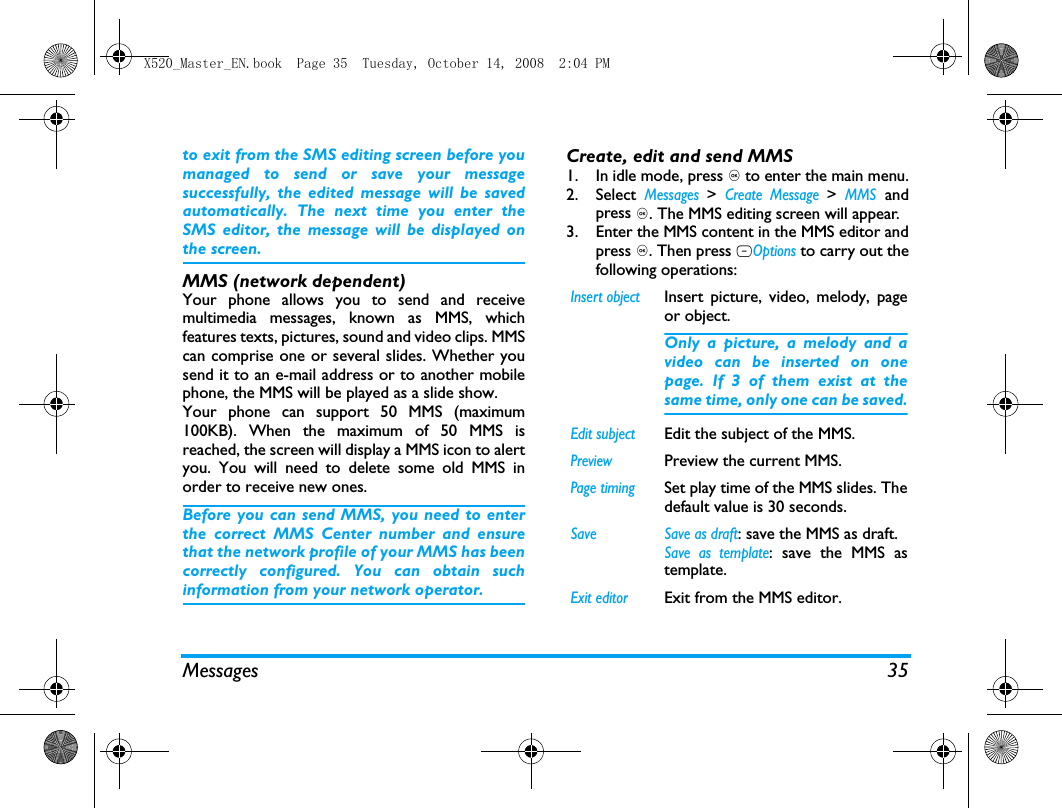 Messages 35to exit from the SMS editing screen before youmanaged to send or save your messagesuccessfully, the edited message will be savedautomatically. The next time you enter theSMS editor, the message will be displayed onthe screen. MMS (network dependent)Your phone allows you to send and receivemultimedia messages, known as MMS, whichfeatures texts, pictures, sound and video clips. MMScan comprise one or several slides. Whether yousend it to an e-mail address or to another mobilephone, the MMS will be played as a slide show. Your phone can support 50 MMS (maximum100KB). When the maximum of 50 MMS isreached, the screen will display a MMS icon to alertyou. You will need to delete some old MMS inorder to receive new ones.Before you can send MMS, you need to enterthe correct MMS Center number and ensurethat the network profile of your MMS has beencorrectly configured. You can obtain suchinformation from your network operator. Create, edit and send MMS1. In idle mode, press , to enter the main menu.2. Select Messages > Create Message > MMS andpress ,. The MMS editing screen will appear. 3. Enter the MMS content in the MMS editor andpress ,. Then press LOptions to carry out thefollowing operations: Insert objectInsert picture, video, melody, pageor object. Only a picture, a melody and avideo can be inserted on onepage. If 3 of them exist at thesame time, only one can be saved.Edit subjectEdit the subject of the MMS.PreviewPreview the current MMS.Page timingSet play time of the MMS slides. Thedefault value is 30 seconds.Save   Save as draft: save the MMS as draft.Save as template: save the MMS astemplate.Exit editorExit from the MMS editor.X520_Master_EN.book  Page 35  Tuesday, October 14, 2008  2:04 PM