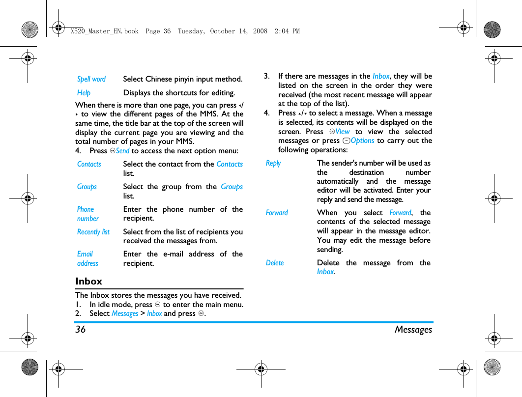 36 MessagesWhen there is more than one page, you can press </> to view the different pages of the MMS. At thesame time, the title bar at the top of the screen willdisplay the current page you are viewing and thetotal number of pages in your MMS. 4. Press ,Send to access the next option menu:InboxThe Inbox stores the messages you have received. 1. In idle mode, press , to enter the main menu.2. Select Messages > Inbox and press ,.3. If there are messages in the Inbox, they will belisted on the screen in the order they werereceived (the most recent message will appearat the top of the list).4. Press +/- to select a message. When a messageis selected, its contents will be displayed on thescreen. Press ,View  to view the selectedmessages or press LOptions to carry out thefollowing operations:Spell wordSelect Chinese pinyin input method.HelpDisplays the shortcuts for editing.ContactsSelect the contact from the Contactslist.GroupsSelect the group from the Groupslist.Phone numberEnter the phone number of therecipient.Recently listSelect from the list of recipients youreceived the messages from.Email addressEnter the e-mail address of therecipient.ReplyThe sender's number will be used asthe destination numberautomatically and the messageeditor will be activated. Enter yourreply and send the message.ForwardWhen you select Forward, thecontents of the selected messagewill appear in the message editor.You may edit the message beforesending. DeleteDelete the message from theInbox.X520_Master_EN.book  Page 36  Tuesday, October 14, 2008  2:04 PM