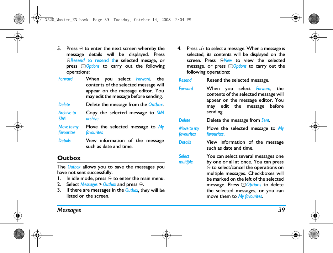 Messages 395. Press , to enter the next screen whereby themessage details will be displayed. Press,Resend  to resend the selected mesage, orpress LOptions to carry out the followingoperations:OutboxThe Outbox allows you to save the messages youhave not sent successfully. 1. In idle mode, press , to enter the main menu.2. Select Messages > Outbox and press ,.3. If there are messages in the Outbox, they will belisted on the screen. 4. Press +/- to select a message. When a message isselected, its contents will be displayed on thescreen. Press ,View to view the selectedmessage, or press LOptions to carry out thefollowing operations:ForwardWhen you select Forward, thecontents of the selected message willappear on the message editor. Youmay edit the message before sending. DeleteDelete the message from the Outbox.Archive to SIMCopy the selected message to SIMarchive.Move to my favouritesMove the selected message to Myfavourites.DetailsView information of the messagesuch as date and time.ResendResend the selected message.ForwardWhen you select Forward, thecontents of the selected message willappear on the message editor. Youmay edit the message beforesending. DeleteDelete the message from Sent.Move to my favouritesMove the selected message to Myfavourites.DetailsView information of the messagesuch as date and time.Select multipleYou can select several messages oneby one or all at once. You can press, to select/cancel the operations onmultiple messages. Checkboxes willbe marked on the left of the selectedmessage. Press LOptions to deletethe selected messages, or you canmove them to My favourites.X520_Master_EN.book  Page 39  Tuesday, October 14, 2008  2:04 PM