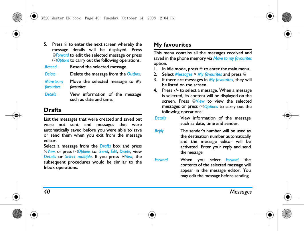40 Messages5. Press , to enter the next screen whereby themessage details will be displayed. Press,Forward to edit the selected message or pressLOptions to carry out the following operations. DraftsList the messages that were created and saved butwere not sent, and messages that wereautomatically saved before you were able to saveor send them when you exit from the messageeditor. Select a message from the Drafts box and press,View, or press LOptions to: Send, Edit, Delete, viewDetails or Select multiple. If you press ,View, thesubsequent procedures would be similar to theInbox operations.My favouritesThis menu contains all the messages received andsaved in the phone memory via Move to my favouritesoption. 1. In idle mode, press , to enter the main menu. 2. Select Messages > My favourites and press ,.3. If there are messages in My favourites, they willbe listed on the screen. 4. Press +/- to select a message. When a messageis selected, its content will be displayed on thescreen. Press ,View to view the selectedmessages or press LOptions to carry out thefollowing operations:ResendResend the selected message.DeleteDelete the message from the Outbox.Move to my favouritesMove the selected message to Myfavourites.DetailsView information of the messagesuch as date and time.DetailsView information of the messagesuch as date, time and sender.ReplyThe sender's number will be used asthe destination number automaticallyand the message editor will beactivated. Enter your reply and sendthe message.ForwardWhen you select Forward, thecontents of the selected message willappear in the message editor. Youmay edit the message before sending. X520_Master_EN.book  Page 40  Tuesday, October 14, 2008  2:04 PM