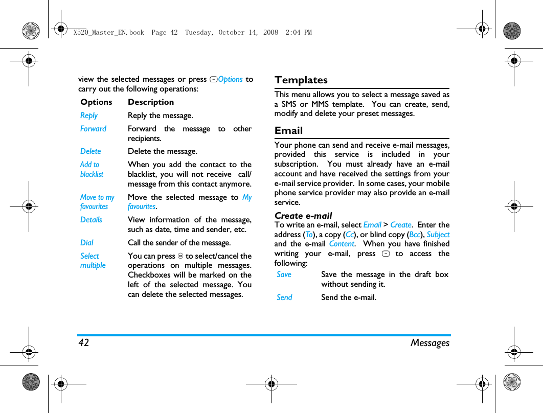 42 Messagesview the selected messages or press LOptions tocarry out the following operations: TemplatesThis menu allows you to select a message saved asa SMS or MMS template.  You can create, send,modify and delete your preset messages.EmailYour phone can send and receive e-mail messages,provided this service is included in yoursubscription.  You must already have an e-mailaccount and have received the settings from youre-mail service provider.  In some cases, your mobilephone service provider may also provide an e-mailservice.Create e-mailTo write an e-mail, select Email > Create.  Enter theaddress (To), a copy (Cc), or blind copy (Bcc), Subjectand the e-mail Content.  When you have finishedwriting your e-mail, press L to access thefollowing:Options DescriptionReply Reply the message.Forward Forward the message to otherrecipients.Delete Delete the message.Add to blacklistWhen you add the contact to theblacklist, you will not receive  call/message from this contact anymore.Move to my favouritesMove the selected message to Myfavourites.Details View information of the message,such as date, time and sender, etc.Dial Call the sender of the message.Select multipleYou can press , to select/cancel theoperations on multiple messages.Checkboxes will be marked on theleft of the selected message. Youcan delete the selected messages.Save Save the message in the draft boxwithout sending it.Send Send the e-mail.X520_Master_EN.book  Page 42  Tuesday, October 14, 2008  2:04 PM