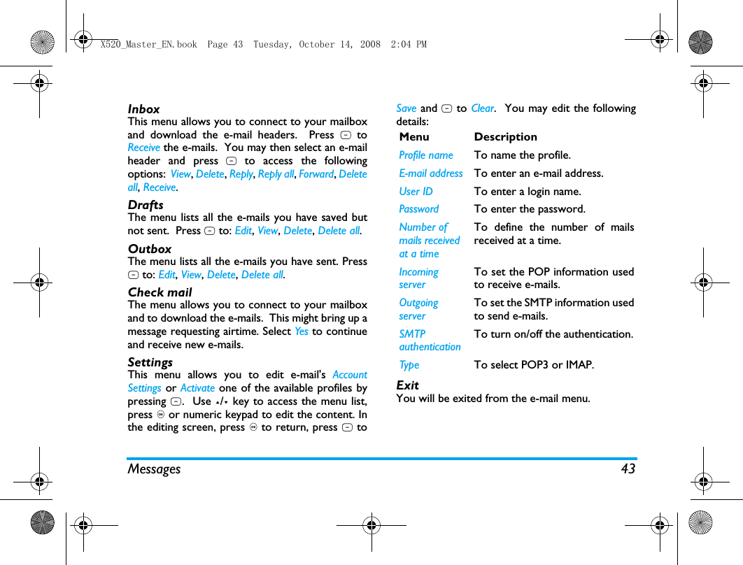 Messages 43InboxThis menu allows you to connect to your mailboxand download the e-mail headers.  Press L toReceive the e-mails.  You may then select an e-mailheader and press L to access the followingoptions:  View, Delete, Reply, Reply all, Forward, Deleteall, Receive.DraftsThe menu lists all the e-mails you have saved butnot sent.  Press L to: Edit, View, Delete, Delete all.OutboxThe menu lists all the e-mails you have sent. PressL to: Edit, View, Delete, Delete all.Check mailThe menu allows you to connect to your mailboxand to download the e-mails.  This might bring up amessage requesting airtime. Select Yes to continueand receive new e-mails.SettingsThis menu allows you to edit e-mail's AccountSettings or Activate one of the available profiles bypressing L.  Use +/- key to access the menu list,press , or numeric keypad to edit the content. Inthe editing screen, press , to return, press L toSave and R to Clear.  You may edit the followingdetails:ExitYou will be exited from the e-mail menu.Menu DescriptionProfile name To name the profile.E-mail address To enter an e-mail address.User ID To enter a login name.Password To enter the password.Number of mails received at a timeTo define the number of mailsreceived at a time.Incoming serverTo set the POP information usedto receive e-mails.Outgoing serverTo set the SMTP information usedto send e-mails.SMTP authenticationTo turn on/off the authentication.Type To select POP3 or IMAP.X520_Master_EN.book  Page 43  Tuesday, October 14, 2008  2:04 PM