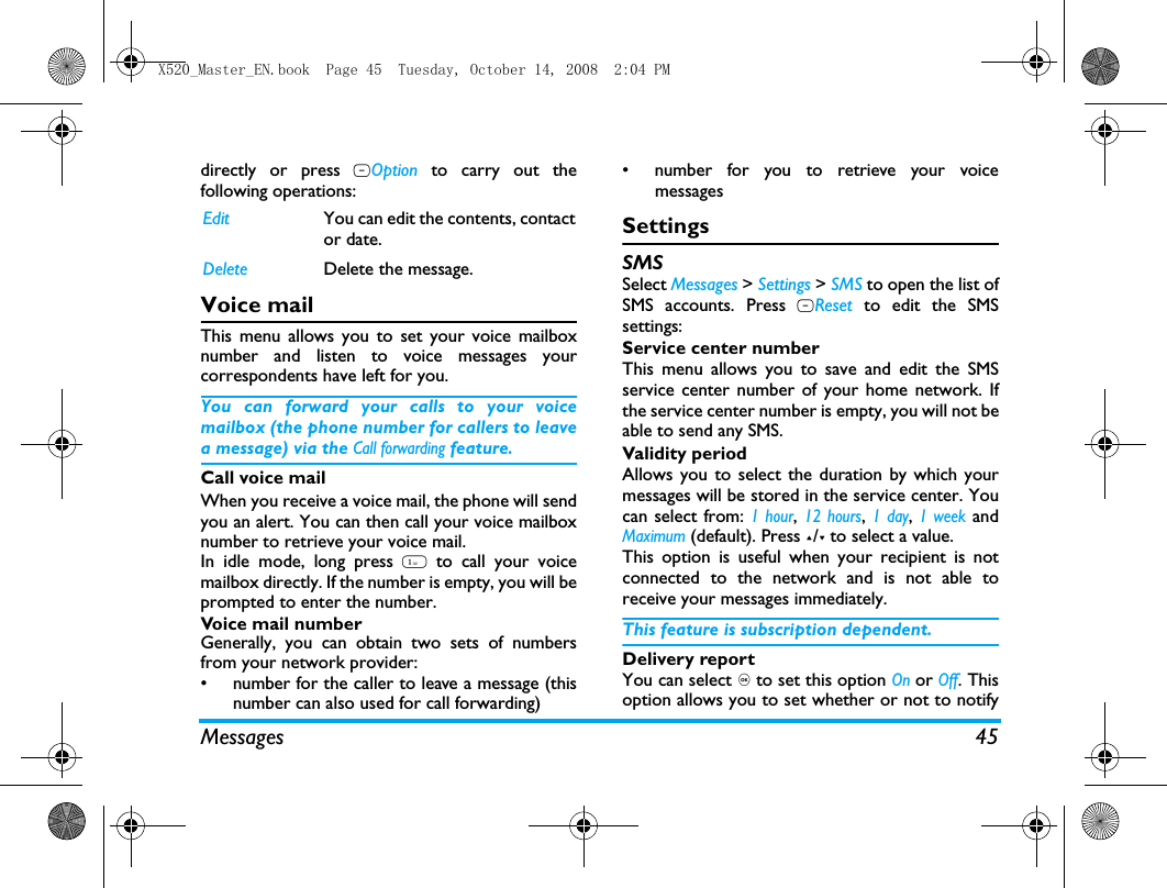Messages 45directly or press LOption to carry out thefollowing operations: Voice mailThis menu allows you to set your voice mailboxnumber and listen to voice messages yourcorrespondents have left for you.You can forward your calls to your voicemailbox (the phone number for callers to leavea message) via the Call forwarding feature. Call voice mailWhen you receive a voice mail, the phone will sendyou an alert. You can then call your voice mailboxnumber to retrieve your voice mail. In idle mode, long press 1 to call your voicemailbox directly. If the number is empty, you will beprompted to enter the number. Voice mail numberGenerally, you can obtain two sets of numbersfrom your network provider: &bull;  number for the caller to leave a message (thisnumber can also used for call forwarding)&bull;  number for you to retrieve your voicemessagesSettingsSMSSelect Messages > Settings > SMS to open the list ofSMS accounts. Press LReset to edit the SMSsettings:Service center numberThis menu allows you to save and edit the SMSservice center number of your home network. Ifthe service center number is empty, you will not beable to send any SMS.Validity periodAllows you to select the duration by which yourmessages will be stored in the service center. Youcan select from: 1 hour, 12 hours, 1 day, 1 week andMaximum (default). Press +/- to select a value. This option is useful when your recipient is notconnected to the network and is not able toreceive your messages immediately. This feature is subscription dependent. Delivery reportYou can select , to set this option On or Off. Thisoption allows you to set whether or not to notifyEdit You can edit the contents, contactor date.Delete Delete the message.X520_Master_EN.book  Page 45  Tuesday, October 14, 2008  2:04 PM