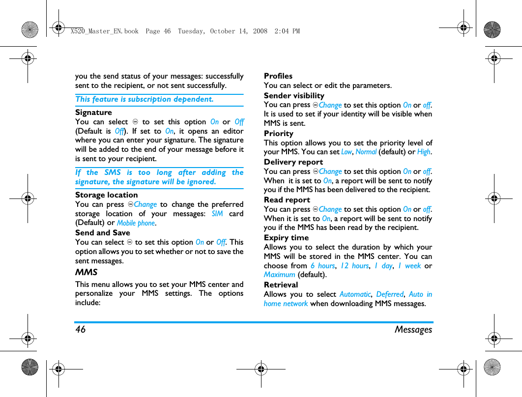 46 Messagesyou the send status of your messages: successfullysent to the recipient, or not sent successfully. This feature is subscription dependent. SignatureYou can select , to set this option On or Off(Default is Off). If set to On, it opens an editorwhere you can enter your signature. The signaturewill be added to the end of your message before itis sent to your recipient. If the SMS is too long after adding thesignature, the signature will be ignored. Storage locationYou can press ,Change to change the preferredstorage location of your messages: SIM card(Default) or Mobile phone.Send and SaveYou can select , to set this option On or Off. Thisoption allows you to set whether or not to save thesent messages.MMSThis menu allows you to set your MMS center andpersonalize your MMS settings. The optionsinclude: ProfilesYou can select or edit the parameters.Sender visibilityYou can press ,Change to set this option On or off.It is used to set if your identity will be visible whenMMS is sent.PriorityThis option allows you to set the priority level ofyour MMS. You can set Low, Normal (default) or High.Delivery reportYou can press ,Change to set this option On or off.When  it is set to On, a report will be sent to notifyyou if the MMS has been delivered to the recipient. Read reportYou can press ,Change to set this option On or off.When it is set to On, a report will be sent to notifyyou if the MMS has been read by the recipient. Expiry timeAllows you to select the duration by which yourMMS will be stored in the MMS center. You canchoose from 6 hours,  12 hours,  1 day, 1 week orMaximum (default). RetrievalAllows you to select Automatic,  Deferred,  Auto inhome network when downloading MMS messages.X520_Master_EN.book  Page 46  Tuesday, October 14, 2008  2:04 PM