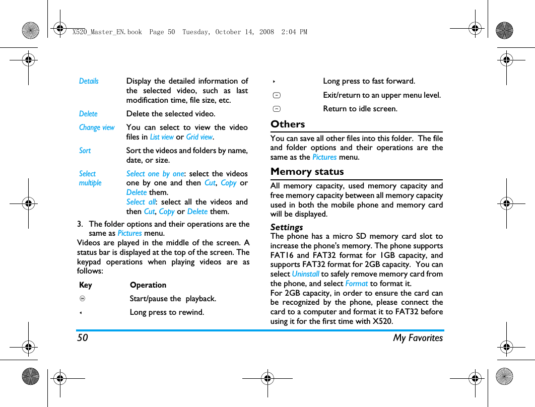 50 My Favorites3. The folder options and their operations are thesame as Pictures menu.Videos are played in the middle of the screen. Astatus bar is displayed at the top of the screen. Thekeypad operations when playing videos are asfollows: OthersYou can save all other files into this folder.  The fileand folder options and their operations are thesame as the Pictures menu.Memory statusAll memory capacity, used memory capacity andfree memory capacity between all memory capacityused in both the mobile phone and memory cardwill be displayed.SettingsThe phone has a micro SD memory card slot toincrease the phone's memory. The phone supportsFAT16 and FAT32 format for 1GB capacity, andsupports FAT32 format for 2GB capacity.  You canselect Uninstall to safely remove memory card fromthe phone, and select Format to format it.For 2GB capacity, in order to ensure the card canbe recognized by the phone, please connect thecard to a computer and format it to FAT32 beforeusing it for the first time with X520.DetailsDisplay the detailed information ofthe selected video, such as lastmodification time, file size, etc. DeleteDelete the selected video.Change viewYou can select to view the videofiles in List view or Grid view.SortSort the videos and folders by name,date, or size.SelectmultipleSelect one by one: select the videosone by one and then Cut, Copy orDelete them.Select all: select all the videos andthen Cut, Copy or Delete them.Key Operation, Start/pause the  playback.<Long press to rewind.>Long press to fast forward.RExit/return to an upper menu level.)Return to idle screen.X520_Master_EN.book  Page 50  Tuesday, October 14, 2008  2:04 PM
