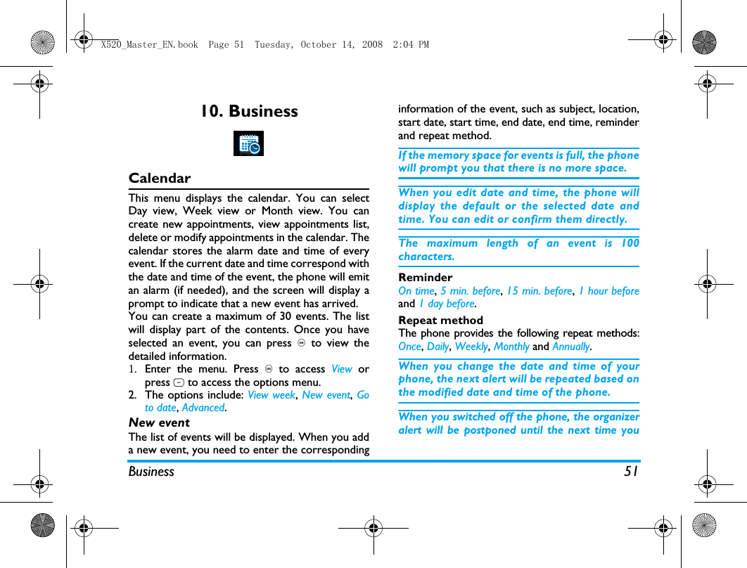 Business 5110. BusinessCalendarThis menu displays the calendar. You can selectDay view, Week view or Month view. You cancreate new appointments, view appointments list,delete or modify appointments in the calendar. Thecalendar stores the alarm date and time of everyevent. If the current date and time correspond withthe date and time of the event, the phone will emitan alarm (if needed), and the screen will display aprompt to indicate that a new event has arrived. You can create a maximum of 30 events. The listwill display part of the contents. Once you haveselected an event, you can press , to view thedetailed information.1. Enter the menu. Press , to access View  orpress L to access the options menu.2. The options include: View week, New event, Goto date, Advanced.New eventThe list of events will be displayed. When you adda new event, you need to enter the correspondinginformation of the event, such as subject, location,start date, start time, end date, end time, reminderand repeat method.If the memory space for events is full, the phonewill prompt you that there is no more space. When you edit date and time, the phone willdisplay the default or the selected date andtime. You can edit or confirm them directly. The maximum length of an event is 100characters. ReminderOn time, 5 min. before, 15 min. before, 1 hour beforeand 1 day before.Repeat methodThe phone provides the following repeat methods:Once, Daily, Weekly, Monthly and Annually.When you change the date and time of yourphone, the next alert will be repeated based onthe modified date and time of the phone. When you switched off the phone, the organizeralert will be postponed until the next time youX520_Master_EN.book  Page 51  Tuesday, October 14, 2008  2:04 PM