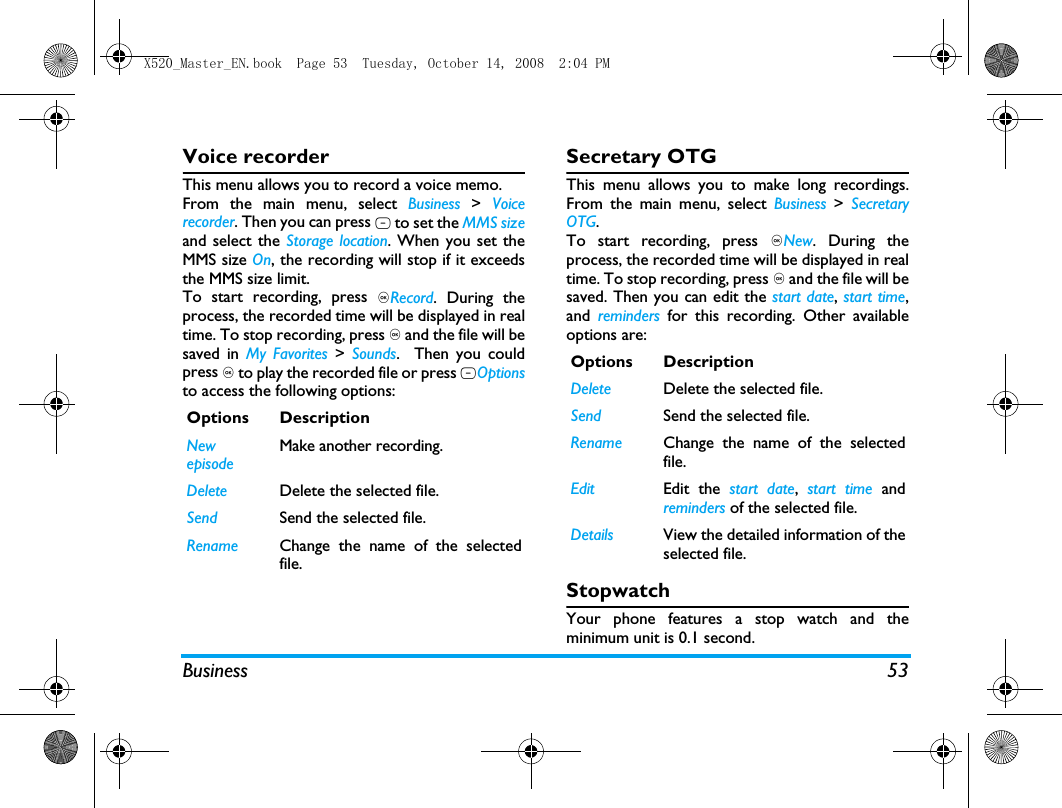 Business 53Voice recorderThis menu allows you to record a voice memo.From the main menu, select Business  >  Voicerecorder. Then you can press L to set the MMS sizeand select the Storage location. When you set theMMS size On, the recording will stop if it exceedsthe MMS size limit.To start recording, press ,Record. During theprocess, the recorded time will be displayed in realtime. To stop recording, press , and the file will besaved in My Favorites > Sounds.  Then you couldpress , to play the recorded file or press LOptionsto access the following options: Secretary OTGThis menu allows you to make long recordings.From the main menu, select Business > SecretaryOTG.To start recording, press ,New. During theprocess, the recorded time will be displayed in realtime. To stop recording, press , and the file will besaved. Then you can edit the start date, start time,and  reminders for this recording. Other availableoptions are:StopwatchYour phone features a stop watch and theminimum unit is 0.1 second.Options DescriptionNew episodeMake another recording.Delete Delete the selected file.Send Send the selected file.Rename Change the name of the selectedfile.Options DescriptionDelete Delete the selected file.Send Send the selected file.Rename Change the name of the selectedfile.Edit Edit the start date,  start time andreminders of the selected file.Details View the detailed information of theselected file.X520_Master_EN.book  Page 53  Tuesday, October 14, 2008  2:04 PM