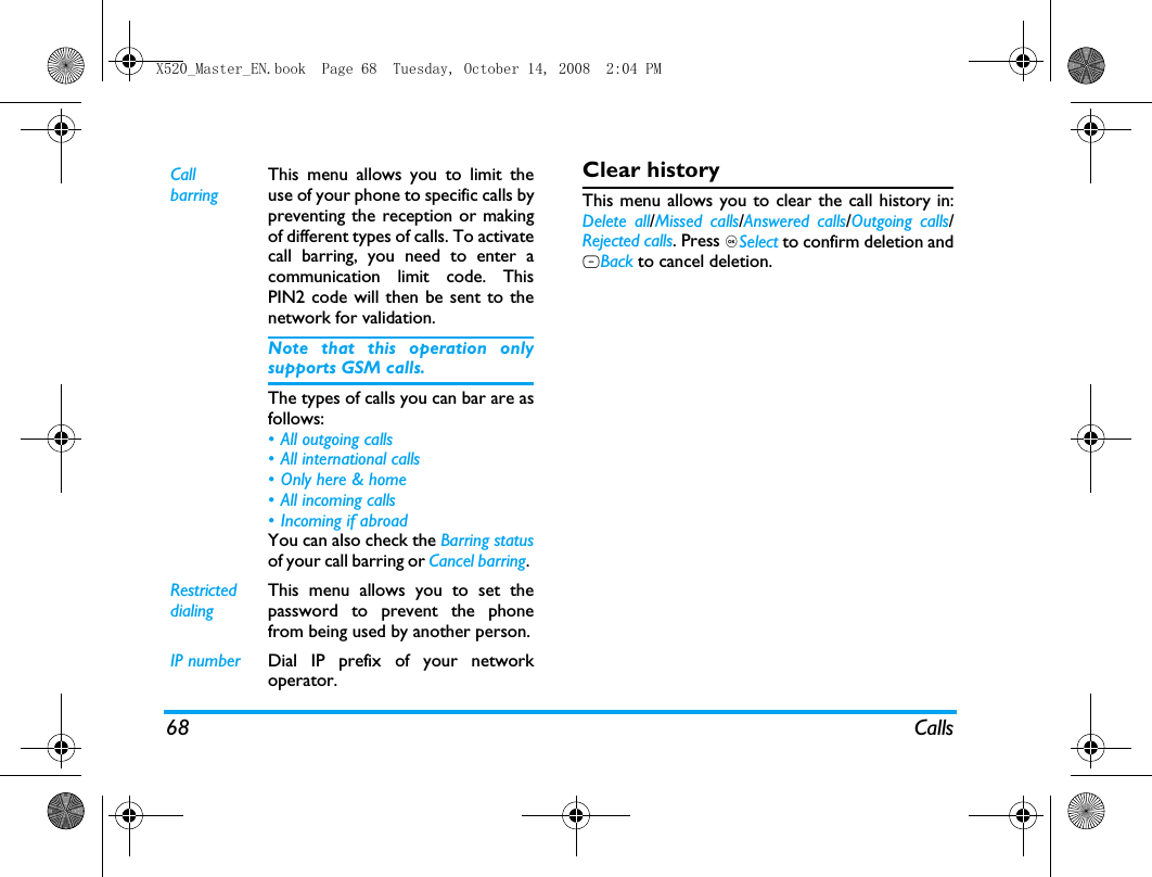 68 CallsClear historyThis menu allows you to clear the call history in:Delete all/Missed calls/Answered calls/Outgoing calls/Rejected calls. Press ,Select to confirm deletion andRBack to cancel deletion.Call barringThis menu allows you to limit theuse of your phone to specific calls bypreventing the reception or makingof different types of calls. To activatecall barring, you need to enter acommunication limit code. ThisPIN2 code will then be sent to thenetwork for validation.Note that this operation onlysupports GSM calls. The types of calls you can bar are asfollows:&bull; All outgoing calls&bull; All international calls&bull; Only here &amp; home&bull; All incoming calls&bull; Incoming if abroadYou can also check the Barring statusof your call barring or Cancel barring. Restricted  dialingThis menu allows you to set thepassword to prevent the phonefrom being used by another person.IP number Dial IP prefix of your networkoperator.X520_Master_EN.book  Page 68  Tuesday, October 14, 2008  2:04 PM