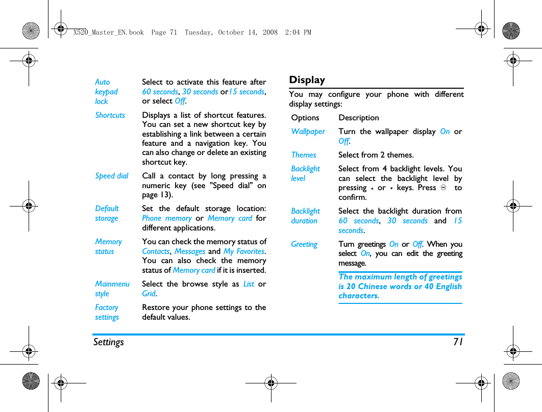 Settings 71DisplayYou may configure your phone with differentdisplay settings:Auto keypad lockSelect to activate this feature after60 seconds, 30 seconds or15 seconds,or select Off.Shortcuts Displays a list of shortcut features.You can set a new shortcut key byestablishing a link between a certainfeature and a navigation key. Youcan also change or delete an existingshortcut key.Speed dial Call a contact by long pressing anumeric key (see "Speed dial" onpage 13).DefaultstorageSet the default storage location:Phone memory or Memory card fordifferent applications.Memory statusYou can check the memory status ofContacts, Messages and My Favorites.You can also check the memorystatus of Memory card if it is inserted.Mainmenu styleSelect the browse style as List  orGrid.Factory settingsRestore your phone settings to thedefault values. Options DescriptionWallpaper Turn the wallpaper display On orOff.Themes Select from 2 themes.Backlight levelSelect from 4 backlight levels. Youcan select the backlight level bypressing + or - keys. Press ,  toconfirm. Backlight durationSelect the backlight duration from60 seconds,  30 seconds and 15seconds.Greeting Turn greetings On or Off. When youselect  On, you can edit the greetingmessage. The maximum length of greetingsis 20 Chinese words or 40 Englishcharacters.X520_Master_EN.book  Page 71  Tuesday, October 14, 2008  2:04 PM