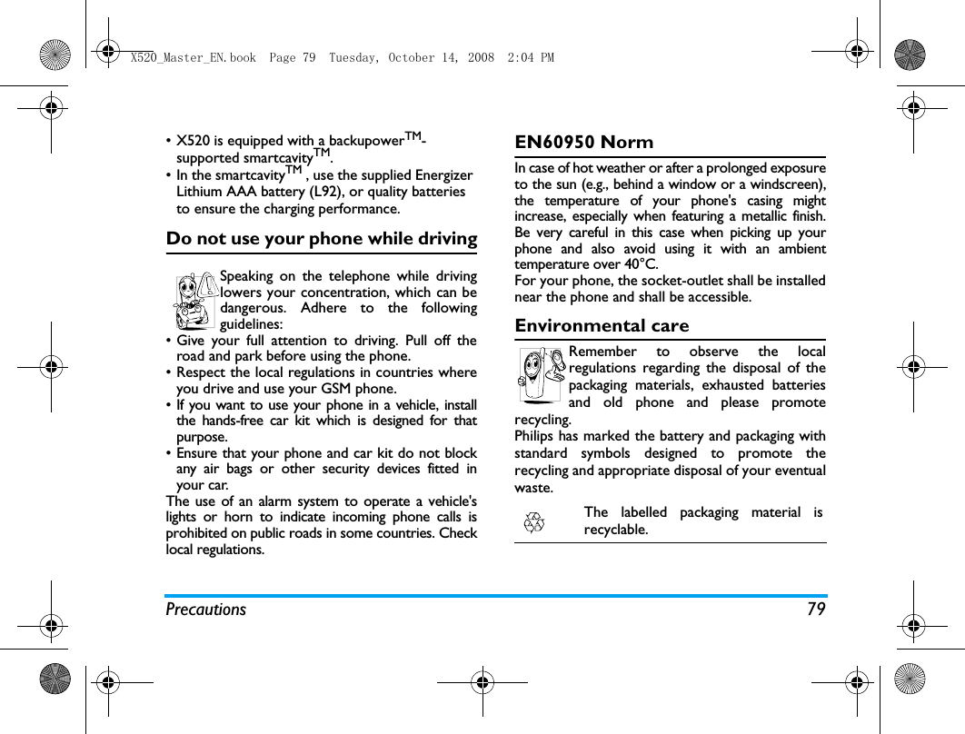 Precautions 79&bull; X520 is equipped with a backupowerTM-supported smartcavityTM.&bull; In the smartcavityTM , use the supplied Energizer Lithium AAA battery (L92), or quality batteries to ensure the charging performance.Do not use your phone while drivingSpeaking on the telephone while drivinglowers your concentration, which can bedangerous. Adhere to the followingguidelines:&bull; Give your full attention to driving. Pull off theroad and park before using the phone.&bull; Respect the local regulations in countries whereyou drive and use your GSM phone.&bull; If you want to use your phone in a vehicle, installthe hands-free car kit which is designed for thatpurpose.&bull; Ensure that your phone and car kit do not blockany air bags or other security devices fitted inyour car.The use of an alarm system to operate a vehicle'slights or horn to indicate incoming phone calls isprohibited on public roads in some countries. Checklocal regulations.EN60950 NormIn case of hot weather or after a prolonged exposureto the sun (e.g., behind a window or a windscreen),the temperature of your phone's casing mightincrease, especially when featuring a metallic finish.Be very careful in this case when picking up yourphone and also avoid using it with an ambienttemperature over 40&deg;C.For your phone, the socket-outlet shall be installednear the phone and shall be accessible. Environmental careRemember to observe the localregulations regarding the disposal of thepackaging materials, exhausted batteriesand old phone and please promoterecycling.Philips has marked the battery and packaging withstandard symbols designed to promote therecycling and appropriate disposal of your eventualwaste.The labelled packaging material isrecyclable.X520_Master_EN.book  Page 79  Tuesday, October 14, 2008  2:04 PM