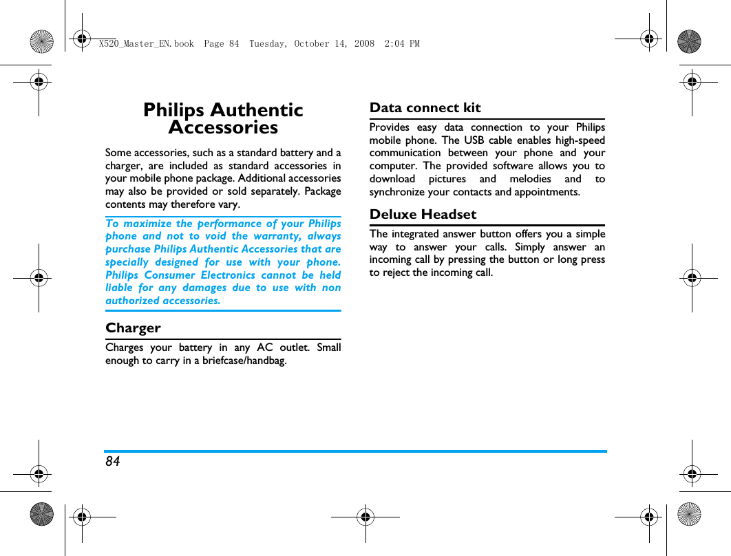 84Philips Authentic AccessoriesSome accessories, such as a standard battery and acharger, are included as standard accessories inyour mobile phone package. Additional accessoriesmay also be provided or sold separately. Packagecontents may therefore vary.To maximize the performance of your Philipsphone and not to void the warranty, alwayspurchase Philips Authentic Accessories that arespecially designed for use with your phone.Philips Consumer Electronics cannot be heldliable for any damages due to use with nonauthorized accessories.ChargerCharges your battery in any AC outlet. Smallenough to carry in a briefcase/handbag.Data connect kitProvides easy data connection to your Philipsmobile phone. The USB cable enables high-speedcommunication between your phone and yourcomputer. The provided software allows you todownload pictures and melodies and tosynchronize your contacts and appointments.Deluxe HeadsetThe integrated answer button offers you a simpleway to answer your calls. Simply answer anincoming call by pressing the button or long pressto reject the incoming call.X520_Master_EN.book  Page 84  Tuesday, October 14, 2008  2:04 PM