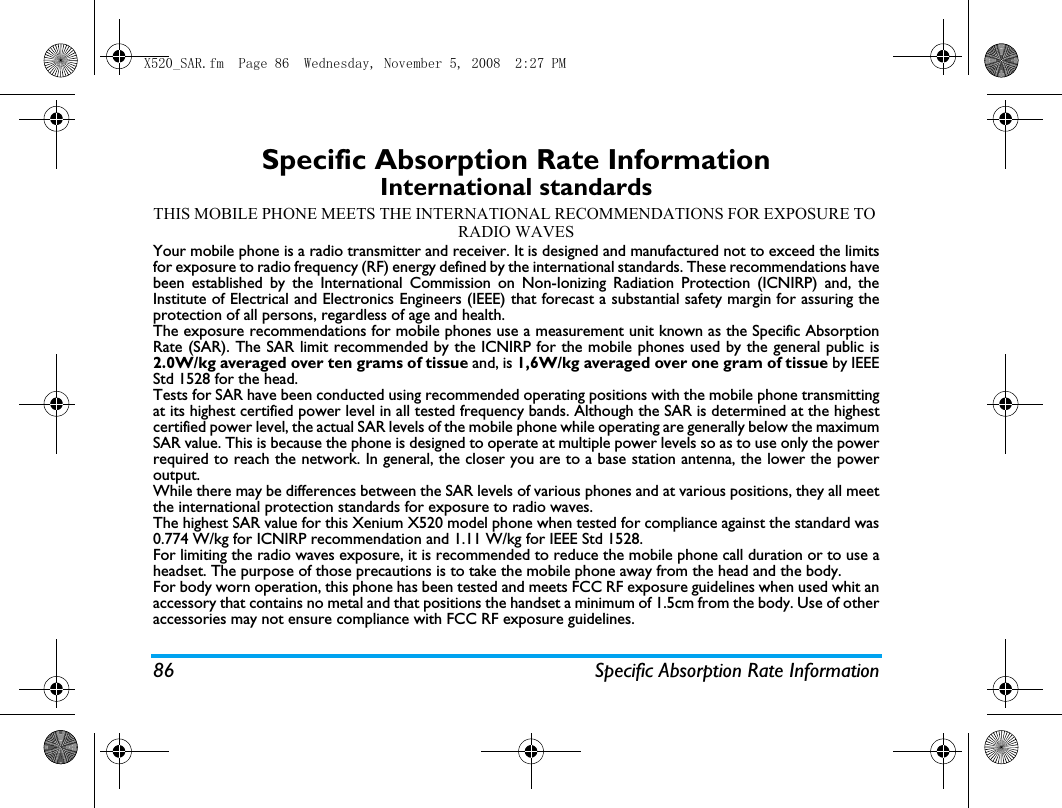 86 Specific Absorption Rate InformationSpecific Absorption Rate InformationInternational standardsTHIS MOBILE PHONE MEETS THE INTERNATIONAL RECOMMENDATIONS FOR EXPOSURE TO RADIO WAVESYour mobile phone is a radio transmitter and receiver. It is designed and manufactured not to exceed the limitsfor exposure to radio frequency (RF) energy defined by the international standards. These recommendations havebeen established by the International Commission on Non-Ionizing Radiation Protection (ICNIRP) and, theInstitute of Electrical and Electronics Engineers (IEEE) that forecast a substantial safety margin for assuring theprotection of all persons, regardless of age and health.The exposure recommendations for mobile phones use a measurement unit known as the Specific AbsorptionRate (SAR). The SAR limit recommended by the ICNIRP for the mobile phones used by the general public is2.0W/kg averaged over ten grams of tissue and, is 1,6W/kg averaged over one gram of tissue by IEEEStd 1528 for the head.Tests for SAR have been conducted using recommended operating positions with the mobile phone transmittingat its highest certified power level in all tested frequency bands. Although the SAR is determined at the highestcertified power level, the actual SAR levels of the mobile phone while operating are generally below the maximumSAR value. This is because the phone is designed to operate at multiple power levels so as to use only the powerrequired to reach the network. In general, the closer you are to a base station antenna, the lower the poweroutput. While there may be differences between the SAR levels of various phones and at various positions, they all meetthe international protection standards for exposure to radio waves. The highest SAR value for this Xenium X520 model phone when tested for compliance against the standard was0.774 W/kg for ICNIRP recommendation and 1.11 W/kg for IEEE Std 1528. For limiting the radio waves exposure, it is recommended to reduce the mobile phone call duration or to use aheadset. The purpose of those precautions is to take the mobile phone away from the head and the body.For body worn operation, this phone has been tested and meets FCC RF exposure guidelines when used whit anaccessory that contains no metal and that positions the handset a minimum of 1.5cm from the body. Use of otheraccessories may not ensure compliance with FCC RF exposure guidelines.X520_SAR.fm  Page 86  Wednesday, November 5, 2008  2:27 PM