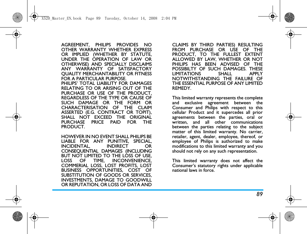 89AGREEMENT, PHILIPS PROVIDES NOOTHER WARRANTY WHETHER EXPRESSOR IMPLIED (WHETHER BY STATUTE,UNDER THE OPERATION OF LAW OROTHERWISE) AND SPECIALLY DISCLAIMSANY WARRANTY OF SATISFACTORYQUALITY MERCHANTABILITY OR FITNESSFOR A PARTICULAR PURPOSE.PHILIPS&rsquo; TOTAL LIABILITY FOR DAMAGESRELATING TO OR ARISING OUT OF THEPURCHASE OR USE OF THE PRODUCT,REGARDLESS OF THE TYPE OR CAUSE OFSUCH DAMAGE OR THE FORM ORCHARACTERISATION OF THE CLAIMASSERTED (E.G. CONTRACT OR TOPIT),SHALL NOT EXCEED THE ORIGINALPURCHASE PRICE PAID FOR THEPRODUCT.HOWEVER IN NO EVENT SHALL PHILIPS BELIABLE FOR ANY PUNITIVE, SPECIAL,INCIDENTAL, INDIRECT ORCONSEQUENTIAL DAMAGES (INCLUDINGBUT NOT LIMITED TO THE LOSS OF USE,LOSS OF TIME, INCONVENIENCE,COMMERIAL LOSS, LOST PROFITS, LOSTBUSINESS OPPORTUNITIES, COST OFSUBSTITUTION OF GOODS OR SERVICES,INVESTMENTS, DAMAGE TO GOODWILLOR REPUTATION, OR LOSS OF DATA ANDCLAIMS BY THIRD PARTIES) RESULTINGFROM PURCHASE OR USE OF THEPRODUCT, TO THE FULLEST EXTENTALLOWED BY LAW, WHETHER OR NOTPHILIPS HAS BEEN ADVISED OF THEPOSSIBILTY OF SUCH DAMAGES. THESELIMITATIONS SHALL APPLYNOTWITHSTANDING THE FAILURE OFTHE ESSENTIAL PURPOSE OF ANY LIMITEDREMEDY.This limited warranty represents the completeand exclusive agreement between theConsumer and Philips with respect to thiscellular Product and it supercedes all prioragreements between the parties, oral orwritten, and all other communicationsbetween the parties relating to the subjectmatter of this limited warranty. No carrier,retailer, agent, dealer, employee, thereof, oremployee of Philips is authorized to makemodifications to this limited warranty and youshould not rely on any such representation.This limited warranty does not affect theConsumer&rsquo;s statutory rights under applicablenational laws in force.X520_Master_EN.book  Page 89  Tuesday, October 14, 2008  2:04 PM